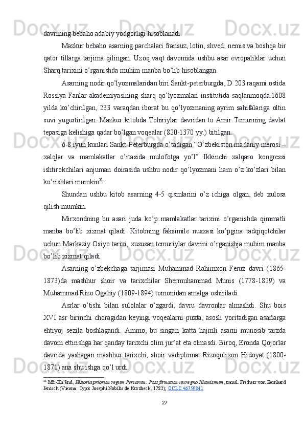 davrining bebaho adabiy yodgorligi hisoblanadi.
Mazkur bebaho asarning parchalari fransuz, lotin, shved, nemis va boshqa bir
qator   tillarga  tarjima  qilingan.  Uzoq vaqt   davomida  ushbu  asar  evropaliklar  uchun
Sharq tarixini o’rganishda muhim manba bo’lib hisoblangan.
Asarning nodir qo’lyozmalaridan biri Sankt-peterburgda, D 203 raqami ostida
Rossiya  Fanlar  akademiyasining  sharq qo’lyozmalari  institutida  saqlanmoqda.1608
yilda   ko’chirilgan,   233   varaqdan   iborat   bu   qo’lyozmaning   ayrim   sahifalariga   oltin
suvi   yugurtirilgan.   Mazkur   kitobda   Tohiriylar   davridan   to   Amir   Temurning   davlat
tepasiga kelishiga qadar bo’lgan voqealar (820-1370 yy.) bitilgan.
6-8 iyun kunlari Sankt-Peterburgda o’tadigan “O‘zbekiston madaniy merosi –
xalqlar   va   mamlakatlar   o’rtasida   mulofotga   yo’l”   Ikkinchi   xalqaro   kongressi
ishtirokchilari   anjuman   doirasida   ushbu   nodir   qo’lyozmani   ham   o’z   ko’zlari   bilan
ko’rishlari mumkin 21
.
Shundan   ushbu   kitob   asarning   4-5   qismlarini   o’z   ichiga   olgan,   deb   xulosa
qilish mumkin.
Mirxondning   bu   asari   juda   ko’p   mamlakatlar   tarixini   o’rganishda   qimmatli
manba   bo’lib   xizmat   qiladi.   Kitobning   faksimile   nusxasi   ko’pgina   tadqiqotchilar
uchun Markaziy Osiyo tarixi, xususan temuriylar davrini o’rganishja muhim manba
bo’lib xizmat qiladi.
Asarning   o’zbekchaga   tarjimasi   Muhammad   Rahimxon   Feruz   davri   (1865-
1873)da   mashhur   shoir   va   tarixchilar   Shermuhammad   Munis   (1778-1829)   va
Muhammad Rizo Ogahiy (1809-1894) tomonidan amalga oshiriladi.
Asrlar   o’tishi   bilan   sulolalar   o’zgardi,   davru   davronlar   almashdi.   Shu   bois
XVI   asr   birinchi   choragidan   keyingi   voqealarni   puxta,   asosli   yoritadigan   asarlarga
ehtiyoj   sezila   boshlagandi.   Ammo,   bu   singari   katta   hajmli   asarni   munosib   tarzda
davom ettirishga har qanday tarixchi olim jur’at eta olmasdi. Biroq, Eronda Qojorlar
davrida   yashagan   mashhur   tarixchi,   shoir   vadiplomat   Rizoqulixon   Hidoyat   (1800-
1871) ana shu ishga qo’l urdi.
21
  Mīr-Kh v
ānd,   Historia priorum regum Persarum: Post firmatum un regno Islamismum , transl. Freiherr von Bernhard
Jenisch (Vienna: Typis Josephi Nobilis de Kurzbeck, 1782);   OCLC 46759841
27 