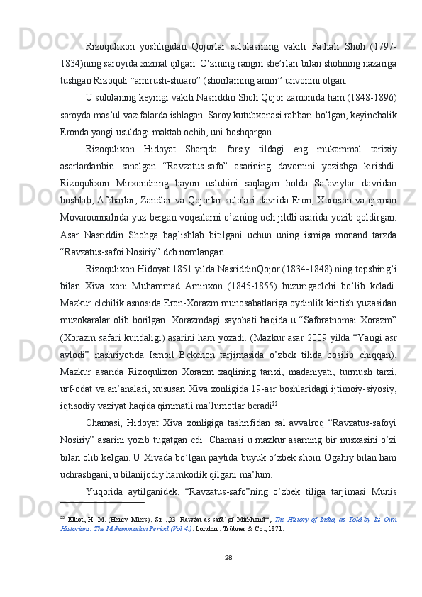 Rizoqulixon   yoshligidan   Qojorlar   sulolasining   vakili   Fathali   Shoh   (1797-
1834)ning saroyida xizmat qilgan. O‘zining rangin she’rlari bilan shohning nazariga
tushgan Rizoquli “amirush-shuaro” (shoirlarning amiri” unvonini olgan.
U sulolaning keyingi vakili Nasriddin Shoh Qojor zamonida ham (1848-1896)
saroyda mas’ul vazifalarda ishlagan. Saroy kutubxonasi rahbari bo’lgan, keyinchalik
Eronda yangi usuldagi maktab ochib, uni boshqargan.
Rizoqulixon   Hidoyat   Sharqda   forsiy   tildagi   eng   mukammal   tarixiy
asarlardanbiri   sanalgan   “Ravzatus-safo”   asarining   davomini   yozishga   kirishdi.
Rizoqulixon   Mirxondning   bayon   uslubini   saqlagan   holda   Safaviylar   davridan
boshlab,  Afsharlar,  Zandlar   va Qojorlar  sulolasi   davrida  Eron,  Xuroson  va  qisman
Movarounnahrda yuz bergan voqealarni o’zining uch jildli asarida yozib qoldirgan.
Asar   Nasriddin   Shohga   bag’ishlab   bitilgani   uchun   uning   ismiga   monand   tarzda
“Ravzatus-safoi Nosiriy” deb nomlangan.
Rizoqulixon Hidoyat 1851 yilda NasriddinQojor (1834-1848) ning topshirig’i
bilan   Xiva   xoni   Muhammad   Aminxon   (1845-1855)   huzurigaelchi   bo’lib   keladi.
Mazkur elchilik asnosida Eron-Xorazm munosabatlariga oydinlik kiritish yuzasidan
muzokaralar   olib borilgan. Xorazmdagi   sayohati  haqida  u “Saforatnomai  Xorazm”
(Xorazm safari kundaligi) asarini ham yozadi. (Mazkur asar 2009 yilda “Yangi asr
avlodi”   nashriyotida   Ismoil   Bekchon   tarjimasida   o’zbek   tilida   bosilib   chiqqan).
Mazkur   asarida   Rizoqulixon   Xorazm   xaqlining   tarixi,   madaniyati,   turmush   tarzi,
urf-odat va an’analari, xususan Xiva xonligida 19-asr boshlaridagi ijtimoiy-siyosiy,
iqtisodiy vaziyat haqida qimmatli ma’lumotlar beradi 22
.
Chamasi,   Hidoyat   Xiva   xonligiga   tashrifidan   sal   avvalroq   “Ravzatus-safoyi
Nosiriy” asarini  yozib tugatgan edi. Chamasi  u mazkur asarning bir nusxasini  o’zi
bilan olib kelgan. U Xivada bo’lgan paytida buyuk o’zbek shoiri Ogahiy bilan ham
uchrashgani, u bilanijodiy hamkorlik qilgani ma’lum.
Yuqorida   aytilganidek,   “Ravzatus-safo”ning   o’zbek   tiliga   tarjimasi   Munis
22
  Elliot,   H.   M.   (Henry   Miers),   Sir   „23.   Rawżat   as?-s?afā ,of   Mirkhond“,	ʾ .   The   History   of   India,   as   Told   by   Its   Own
Historians.  The Muhammadan Period (Vol 4.) . London   : Trübner & Co., 1871.  
28 