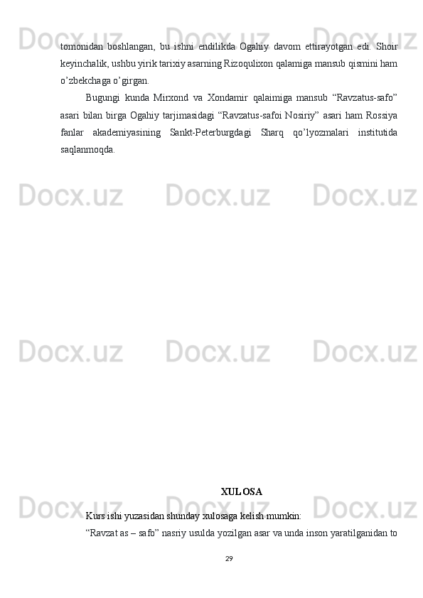 tomonidan   boshlangan,   bu   ishni   endilikda   Ogahiy   davom   ettirayotgan   edi.   Shoir
keyinchalik, ushbu yirik tarixiy asarning Rizoqulixon qalamiga mansub qismini ham
o’zbekchaga o’girgan.
Bugungi   kunda   Mirxond   va   Xondamir   qalaimiga   mansub   “Ravzatus-safo”
asari   bilan  birga Ogahiy  tarjimasidagi   “Ravzatus-safoi  Nosiriy”  asari   ham  Rossiya
fanlar   akademiyasining   Sankt-Peterburgdagi   Sharq   qo’lyozmalari   institutida
saqlanmoqda.
XULOSA
Kurs ishi yuzasidan shunday xulosaga kelish mumkin:
“Ravzat as – safo” nasriy usulda yozilgan asar va unda inson yaratilganidan to
29 