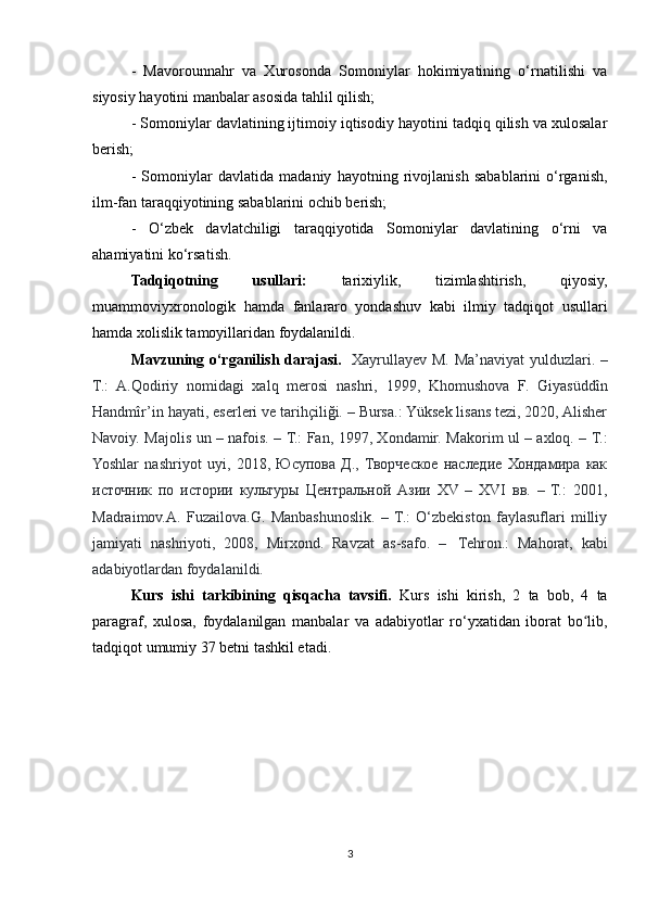 -   Mavorounnahr   va   Xurosonda   Somoniylar   hokimiyatining   o‘rnatilishi   va
siyosiy hayotini manbalar asosida tahlil qilish;
- Somoniylar davlatining ijtimoiy iqtisodiy hayotini tadqiq qilish va xulosalar
berish;
-   Somoniylar   davlatida   madaniy   hayotning   rivojlanish   sabablarini   o‘rganish,
ilm-fan taraqqiyotining sabablarini ochib berish;
-   O‘zbek   davlatchiligi   taraqqiyotida   Somoniylar   davlatining   o‘rni   va
ahamiyatini ko‘rsatish.
Tadqiqotning   usullari:   tarixiylik,   tizimlashtirish,   qiyosiy,
muammoviyxronologik   hamda   fanlararo   yondashuv   kabi   ilmiy   tadqiqot   usullari
hamda xolislik tamoyillaridan foydalanildi.
Mavzuning o‘rganilish darajasi.    Xayrullayev M. Ma’naviyat  yulduzlari. –
T.:   A.Qodiriy   nomidagi   xalq   merosi   nashri,   1999,   Khomushova   F.   Giyasüddîn
Handmîr’in hayati, eserleri ve tarihçiliği. – Bursa.: Yüksek lisans tezi, 2020, Alisher
Navoiy. Majolis un – nafois. – T.: Fan, 1997, Xondamir. Makorim ul – axloq. – T.:
Yoshlar   nashriyot   uyi,   2018,   Юсупова   Д.,   Творческое   наследие   Хондамира   как
источник   по   истории   культуры   Центральной   Азии   XV   –   XVI   вв.   –   Т.:   2001,
Madraimov.A.   Fuzailova.G.   Manbashunoslik.   –   T.:   O‘zbekiston   faylasuflari   milliy
jamiyati   nashriyoti,   2008,   Mirxond.   Ravzat   as-safo.   –     Tehron.:   Mahorat,   kabi
adabiyotlardan foydalanildi.
Kurs   ishi   tarkibining   qisqacha   tavsifi.   Kurs   ishi   kirish,   2   ta   bob,   4   ta
paragraf,   xulosa,   foydalanilgan   manbalar   va   adabiyotlar   ro‘yxatidan   iborat   bo lib,ʻ
tadqiqot umumiy 37 betni tashkil etadi.
3 