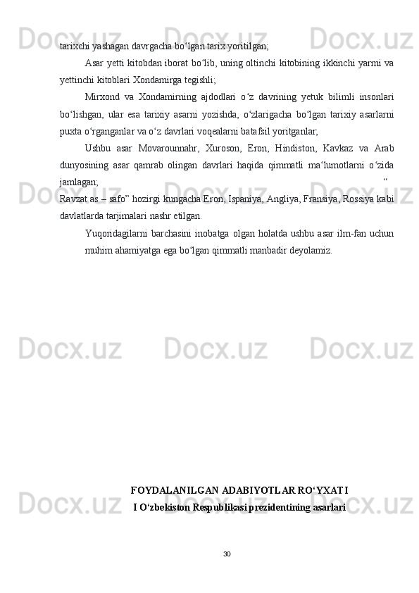 tarixchi yashagan davrgacha bo lgan tarix yoritilgan;ʻ
Asar yetti kitobdan iborat bo lib, uning oltinchi kitobining ikkinchi yarmi va	
ʻ
yettinchi kitoblari Xondamirga tegishli;
Mirxond   va   Xondamirning   ajdodlari   o z   davrining   yetuk   bilimli   insonlari	
ʻ
bo lishgan,   ular   esa   tarixiy   asarni   yozishda,   o zlarigacha   bo lgan   tarixiy   asarlarni	
ʻ ʻ ʻ
puxta o rganganlar va o z davrlari voqealarni batafsil yoritganlar;	
ʻ ʻ
Ushbu   asar   Movarounnahr,   Xuroson,   Eron,   Hindiston,   Kavkaz   va   Arab
dunyosining   asar   qamrab   olingan   davrlari   haqida   qimmatli   ma lumotlarni   o zida	
ʻ ʻ
jamlagan; “
Ravzat as – safo” hozirgi kungacha Eron, Ispaniya, Angliya, Fransiya, Rossiya kabi
davlatlarda tarjimalari nashr etilgan.
Yuqoridagilarni   barchasini   inobatga   olgan   holatda  ushbu   asar   ilm-fan   uchun
muhim ahamiyatga ega bo lgan qimmatli manbadir deyolamiz.	
ʻ
FOYDALANILGAN ADABIYOTLAR RO‘YXATI
I O‘zbekiston Respublikasi prezidentining asarlari
30 