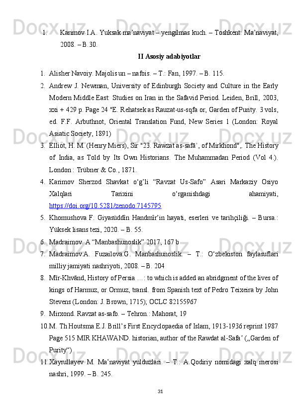 1. Karimov I.A. Yuksak ma’naviyat – yengilmas kuch. – Toshkent: Ma’naviyat,
2008. – B.30.
II Asosiy adabiyotlar
1. Alisher Navoiy. Majolis un – nafois. – T.: Fan, 1997. – B. 115.
2. Andrew   J.   Newman,   University   of   Edinburgh   Society   and   Culture   in   the   Early
Modern Middle East: Studies on Iran in the Safavid Period. Leiden, Brill, 2003,
xxi + 429 p. Page 24 "E. Rehatsek as Rauzat-us-sqfa or, Garden of Purity. 3 vols,
ed.   F.F.   Arbuthnot,   Oriental   Translation   Fund,   New   Series   1   (London:   Royal
Asiatic Society, 1891)
3. Elliot, H. M. (Henry Miers), Sir "23. Rawżat as?-s?afā , of Mirkhond",. The History	ʾ
of   India,   as   Told   by   Its   Own   Historians.   The   Muhammadan   Period   (Vol   4.).
London : Trübner & Co., 1871.
4. Karimov   Sherzod   Shavkat   o‘g’li   “Ravzat   Us-Safo”   Asari   Markaziy   Osiyo
Xalqlari   Tarixini   o‘rganishdagi   ahamiyati,
https://doi.org/10.5281/zenodo.7145795
5. Khomushova   F.   Giyasüddîn   Handmîr’in   hayati,   eserleri   ve   tarihçiliği.   –   Bursa.:
Yüksek lisans tezi, 2020. – B. 55.
6. Madraimov. A “Manbashunoslik” 2017, 167 b
7. Madraimov.A.   Fuzailova.G.   Manbashunoslik.   –   T.:   O‘zbekiston   faylasuflari
milliy jamiyati nashriyoti, 2008. – B. 204
8. Mīr-Khvānd, History of Persia …: to which is added an abridgment of the lives of
kings of Harmuz, or Ormuz, transl. from Spanish text of Pedro Teixeira by John
Stevens (London: J. Brown, 1715); OCLC 82155967
9. Mirxond. Ravzat as-safo. – Tehron.: Mahorat, 19
10. M. Th Houtsma E.J. Brill’s First Encyclopaedia of Islam, 1913-1936 reprint 1987
Page 515 MIR KHAWAND. historian, author of the Rawdat al-Safa  („Garden of	
ʼ
Purity“)
11. Xayrullayev   M.   Ma’naviyat   yulduzlari.   –   T.:   A.Qodiriy   nomidagi   xalq   merosi
nashri, 1999. – B. 245.
31 