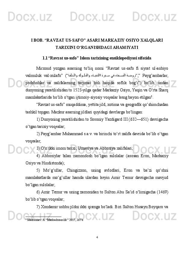 I BOB.  “RAVZAT US-SAFO” ASARI MARKAZIY OSIYO XALQLARI
TARIXINI O‘RGANISHDAGI AHAMIYATI
1.1 “Ravzat us-safo” Islom tarixining ensiklopediyasi sifatida
Mirxond   yozgan   asarning   to‘liq   nomi   “Ravzat   us-safo   fi   siyrat   ul-anbiyo
valmuluk   val-xulafo”   (“ ةضور ءافiiصلا يف ةري	iiس ءا	iiيبنلاا كو	iiلملاو افلخلاو “ ,”   Payg’ambarlar,
podshohlar   va   xalifalarning   tarjimai   holi   haqida   soflik   bog’i”)   bo‘lib,   undan
dunyoning yaratilishidan to 1523-yilga qadar Markaziy Osiyo, Yaqin va O‘rta Sharq
mamlakatlarida bo‘lib o‘tgan ijtimoiy-siyosiy voqealar keng bayon etilgan 2
. 
“Ravzat us-safo” muqaddima, yettita jild, xotima va geografik qo‘shimchadan
tashkil topgan. Mazkur asarning jildlari quyidagi davrlarga bo‘lingan: 
1) Dunyoning yaratilishidan to Sosoniy Yazdigard III (632—651) davrigacha
o‘tgan tarixiy voqealar; 
2) Payg’ambar Muhammad s.a.v. va birinchi to‘rt xalifa davrida bo‘lib o‘tgan
voqealar; 
3) O‘n ikki imom tarixi; Umaviya va Abbosiya xalifalari; 
4)   Abbosiylar   bilan   zamondosh   bo‘lgan   sulolalar   (asosan   Eron,   Markaziy
Osiyo va Hindistonda); 
5)   Mo‘g’ullar,   Chingizxon,   uning   avlodlari,   Eron   va   ba’zi   qo‘shni
mamlakatlarda   mo‘g’ullar   hamda   ulardan   keyin   Amir   Temur   davrigacha   mavjud
bo‘lgan sulolalar; 
6) Amir Temur va uning zamonidan to Sulton Abu Sa’id o‘limigacha (1469)
bo‘lib o‘tgan voqealar; 
7) Xondamir ushbu jildni ikki qismga bo‘ladi. Biri Sulton Husayn Boyqaro va
2
  Madraimov. A “Manbashunoslik” 2017, 167 b
4
