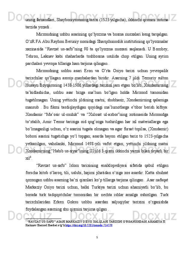 uning farzandlari, Shayboniyxonning tarixi (1523 yilgacha), ikkinchi qismini xotima
tarzida yozadi . 
Mirxondning ushbu asarining qo‘lyozma va bosma nusxalari keng tarqalgan.
O‘zR FA Abu Rayhon Beruniy nomidagi Sharqshunoslik institutining qo‘lyozmalar
xazinasida   “Ravzat   us-safo”ning   90   ta   qo‘lyozma   nusxasi   saqlanadi.   U   Bombey,
Tehron,   Laknav   kabi   shaharlarda   toshbosma   usulida   chop   etilgan.   Uning   ayrim
parchalari yevropa tillariga ham tarjima qilingan . 
Mirxondning   ushbu   asari   Eron   va   O‘rta   Osiyo   tarixi   uchun   yevropalik
tarixchilar   qo‘llagan   asosiy   manbalardan   biridir.   Asarning   7   jildi   Temuriy   sulton
Husayn Boyqaroning 1438-1506 yillardagi tarixini jam etgan bo‘lib, Xondamirning
ta’kidlashicha,   ushbu   asar   bizga   ma’lum   bo‘lgan   holda   Mirxond   tomonidan
tugatilmagan.   Uning   yettinchi   jildining   matni,   shubhasiz,   Xondamirning   qalamiga
mansub   .   Bu   fikrni   tasdiqlaydigan   quyidagi   ma’lumotlarga   e’tibor   berish   kifoya:
Xondamir   “Ma’osir   ul-muluk”   va   “Xulosat   ul-axbor”ning   xotimasida   Mirxondga
to‘xtalib,   Amir   Temur   tarixiga   oid   qog’ozga   tushirilgan   har   xil   materiallarga   ega
bo‘lmaganligi uchun, o‘z asarini tugata olmagan va agar fursat topilsa, (Xondamir)
bobosi   asarini   tugatishga   yo‘l   topgan;   asarda   bayon   etilgan   tarix   to   1523-yilgacha
yetkazilgan,   vaholanki,   Mirxond   1498-yili   vafot   etgan;   yettinchi   jildning   matni
Xondamirning “Habib us-siyar”ining III jild 3-qismi ikkinchi yarmi bilan deyarli bir
xil 3
. 
“Ravzat   us-safo”   Islom   tarixining   ensiklopediyasi   sifatida   qabul   etilgan
forscha kitob o‘laroq, tili, uslubi, hajimi jihatidan o‘ziga xos asardir. Katta shuhrat
qozongan ushbu asarning ba’zi qismlari ko‘p tillarga tarjima qilingan . Asar nafaqat
Markaziy   Osiyo   tarixi   uchun,   balki   Turkiya   tarixi   uchun   ahamiyatli   bo‘lib,   bu
borada   turk   tadqiqotchilar   tomonidan   bir   nechta   ishlar   amalga   oshirilgan.   Turk
tarixchilaridan   Erken   Goksu   ushbu   asardan   saljuqiylar   tarixini   o‘rganishda
foydalangan asarning shu qismini tarjima qilgan . 
3
 “RAVZAT US-SAFO” ASARI MARKAZIY OSIYO XALQLARI TARIXINI O‘RGANISHDAGI AHAMIYATI 
Karimov Sherzod Shavkat o‘g‘li  https://doi.org/10.5281/zenodo.714579
5 