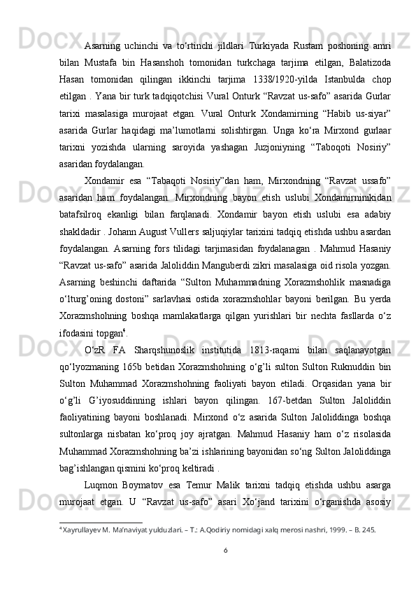 Asarning   uchinchi   va   to‘rtinchi   jildlari   Turkiyada   Rustam   poshoning   amri
bilan   Mustafa   bin   Hasanshoh   tomonidan   turkchaga   tarjima   etilgan,   Balatizoda
Hasan   tomonidan   qilingan   ikkinchi   tarjima   1338/1920-yilda   Istanbulda   chop
etilgan . Yana bir  turk tadqiqotchisi  Vural  Onturk “Ravzat  us-safo” asarida Gurlar
tarixi   masalasiga   murojaat   etgan.   Vural   Onturk   Xondamirning   “Habib   us-siyar”
asarida   Gurlar   haqidagi   ma’lumotlarni   solishtirgan.   Unga   ko‘ra   Mirxond   gurlaar
tarixni   yozishda   ularning   saroyida   yashagan   Juzjoniyning   “Taboqoti   Nosiriy”
asaridan foydalangan. 
Xondamir   esa   “Tabaqoti   Nosiriy”dan   ham,   Mirxondning   “Ravzat   ussafo”
asaridan   ham   foydalangan.   Mirxondning   bayon   etish   uslubi   Xondamirninikidan
batafsilroq   ekanligi   bilan   farqlanadi.   Xondamir   bayon   etish   uslubi   esa   adabiy
shakldadir . Johann August Vullers saljuqiylar tarixini tadqiq etishda ushbu asardan
foydalangan.   Asarning   fors   tilidagi   tarjimasidan   foydalanagan   .   Mahmud   Hasaniy
“Ravzat us-safo” asarida Jaloliddin Manguberdi zikri masalasiga oid risola yozgan.
Asarning   beshinchi   daftarida   “Sulton   Muhammadning   Xorazmshohlik   masnadiga
o‘lturg’oning   dostoni”   sarlavhasi   ostida   xorazmshohlar   bayoni   berilgan.   Bu   yerda
Xorazmshohning   boshqa   mamlakatlarga   qilgan   yurishlari   bir   nechta   fasllarda   o‘z
ifodasini topgan 4
. 
O‘zR   FA   Sharqshunoslik   institutida   1813-raqami   bilan   saqlanayotgan
qo‘lyozmaning   165b   betidan   Xorazmshohning   o‘g’li   sulton   Sulton   Ruknuddin   bin
Sulton   Muhammad   Xorazmshohning   faoliyati   bayon   etiladi.   Orqasidan   yana   bir
o‘g’li   G’iyosuddinning   ishlari   bayon   qilingan.   167-betdan   Sulton   Jaloliddin
faoliyatining   bayoni   boshlanadi.   Mirxond   o‘z   asarida   Sulton   Jaloliddinga   boshqa
sultonlarga   nisbatan   ko‘proq   joy   ajratgan.   Mahmud   Hasaniy   ham   o‘z   risolasida
Muhammad Xorazmshohning ba’zi ishlarining bayonidan so‘ng Sulton Jaloliddinga
bag’ishlangan qismini ko‘proq keltiradi . 
Luqmon   Boymatov   esa   Temur   Malik   tarixni   tadqiq   etishda   ushbu   asarga
murojaat   etgan.   U   “Ravzat   us-safo”   asari   Xo‘jand   tarixini   o‘rganishda   asosiy
4
  Xayrullayev M. Ma’naviyat yulduzlari. – T.: A.Qodiriy nomidagi xalq merosi nashri, 1999. – B. 245.
6 