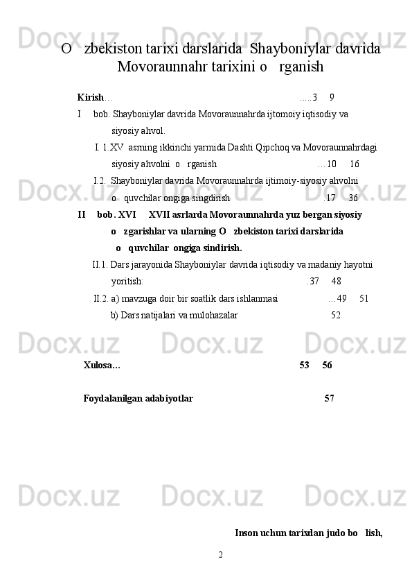 O zbekiston tarixi darslarida    Shayboniylar davrida
Movoraunnahr   tarixini o rganish	

Kirish … .....3   9 	
 
I   bob. Shayboniylar davrida Movoraunnahrda ijtomoiy iqtisodiy va 	

               siyosiy ahvol .
       I. 1.XV  asrning ikkinchi yarmida Dashti Qipchoq va Movoraunnahrdagi  
              siyosiy ahvolni  o rganish	
 …10   16 	 
      I.2.  Shayboniylar davrida Movoraunnahrda ijtimoiy-siyosiy ahvolni   
              o quvchilar ongiga singdirish	
  .17   36 	 
II   bob. 	
 XVI   XVII asrlarda Movoraunnahrda yuz bergan siyosiy    	
              o zgarishlar va ularning O zbekiston tarixi darslarida  	
 
                o quvchilar  ongiga sindirish.

      II.1.  Dars jarayonida Shayboniylar davrida iqtisodiy va madaniy hayotni 
               yoritish: .37   48 	
 
    II.2.  a)   mavzuga doir bir soatlik dars ishlanmasi  …49   51 	
 
  b)   Dars natijalari va mulohazalar 52 	

Xulosa… 53   56 	
 
Foydalanilgan adabiyotlar 57 	

Inson uchun tarixdan judo   bo lish,	

2 