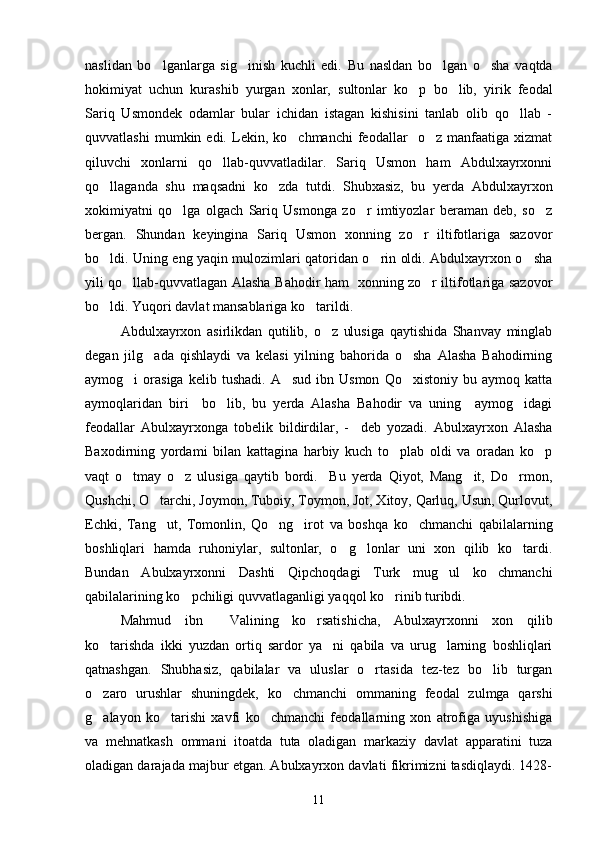 naslidan   bo lganlarga   sig inish   kuchli   edi.   Bu   nasldan   bo lgan   o sha   vaqtda   
hokimiyat   uchun   kurashib   yurgan   xonlar,   sultonlar   ko p   bo lib,   yirik   feodal	
 
Sariq   Usmondek   odamlar   bular   ichidan   istagan   kishisini   tanlab   olib   qo llab   -	

quvvatlashi   mumkin  edi.   Lekin,   ko chmanchi   feodallar     o z   manfaatiga   xizmat	
 
qiluvchi   xonlarni   qo llab-quvvatladilar.   Sariq   Usmon   ham   Abdulxayrxonni	

qo llaganda   shu   maqsadni   ko zda   tutdi.   Shubxasiz,   bu   yerda   Abdulxayrxon	
 
xokimiyatni   qo lga   olgach   Sariq   Usmonga   zo r   imtiyozlar   beraman   deb,   so z	
  
bergan.   Shundan   keyingina   Sariq   Usmon   xonning   zo r   iltifotlariga   sazovor	

bo ldi. Uning eng yaqin mulozimlari qatoridan o rin oldi. Abdulxayrxon o sha	
  
yili qo llab-quvvatlagan Alasha Bahodir ham   xonning zo r iltifotlariga sazovor	
 
bo ldi. Yuqori davlat mansablariga ko tarildi.	
 
Abdulxayrxon   asirlikdan   qutilib,   o z   ulusiga   qaytishida   Shanvay   minglab	

degan   jilg ada   qishlaydi   va   kelasi   yilning   bahorida   o sha   Alasha   Bahodirning	
 
aymog i   orasiga  kelib  tushadi.   A sud  ibn  Usmon   Qo xistoniy  bu  aymoq  katta	
  
aymoqlaridan   biri     bo lib,   bu   yerda   Alasha   Bahodir   va   uning     aymog idagi	
 
feodallar   Abulxayrxonga   tobelik   bildirdilar,   -     deb   yozadi.   Abulxayrxon   Alasha
Baxodirning   yordami   bilan   kattagina   harbiy   kuch   to plab   oldi   va   oradan   ko p	
 
vaqt   o tmay   o z   ulusiga   qaytib   bordi.     Bu   yerda   Qiyot,   Mang it,   Do rmon,	
   
Qushchi, O tarchi, Joymon, Tuboiy, Toymon, Jot, Xitoy, Qarluq, Usun, Qurlovut,	

Echki,   Tang ut,   Tomonlin,   Qo ng irot   va   boshqa   ko chmanchi   qabilalarning
   
boshliqlari   hamda   ruhoniylar,   sultonlar,   o g lonlar   uni   xon   qilib   ko tardi.	
  
Bundan   Abulxayrxonni   Dashti   Qipchoqdagi   Turk   mug ul   ko chmanchi	
 
qabilalarining ko pchiligi quvvatlaganligi yaqqol ko rinib turibdi.	
 
Mahmud   ibn     Valining   ko rsatishicha,   Abulxayrxonni   xon   qilib	

ko tarishda   ikki   yuzdan   ortiq   sardor   ya ni   qabila   va   urug larning   boshliqlari	
  
qatnashgan.   Shubhasiz,   qabilalar   va   uluslar   o rtasida   tez-tez   bo lib   turgan	
 
o zaro   urushlar   shuningdek,   ko chmanchi   ommaning   feodal   zulmga   qarshi	
 
g alayon   ko tarishi   xavfi   ko chmanchi   feodallarning   xon   atrofiga   uyushishiga
  
va   mehnatkash   ommani   itoatda   tuta   oladigan   markaziy   davlat   apparatini   tuza
oladigan darajada majbur etgan. Abulxayrxon davlati fikrimizni tasdiqlaydi. 1428-
11 
