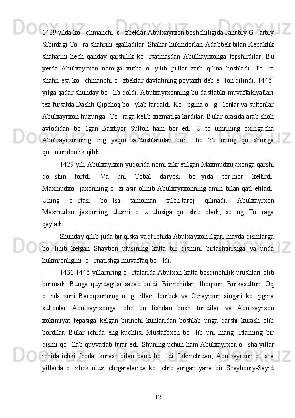 1429 yilda ko chmanchi  o zbeklar Abulxayrxon boshchiligida Janubiy-G arbiy  
Sibirdagi To ra shahrini egalladilar. Shahar hukmdorlari Adabbek bilan Kepaklik

shaharini   hech   qanday   qarshilik   ko rsatmasdan   Abulhayrxonga   topshirdilar.   Bu	

yerda   Abulxayrxon   nomiga   xutba   o yilib   pullar   zarb   qilina   boshladi.   To ra	
 
shahri esa ko chmanchi o zbeklar davlatining poytaxti deb e lon qilindi. 1446-	
  
yilga qadar shunday bo lib qoldi. Abulxayrxonning bu dastlabki muvaffakiyatlari	

tez fursatda Dashti Qipchoq bo ylab tarqaldi. Ko pgina o g lonlar va sultonlar	
   
Abulxayrxon huzuriga   To raga kelib xizmatiga kirdilar. Bular orasida arab shoh	

avlodidan   bo lgan   Baxtiyor   Sulton   ham   bor   edi.   U   to   umrining   oxirigacha	

Abulxayrxonning   eng   yaqin   safdoshlaridan   biri     bo lib   uning   qo shiniga	
 
qo mondonlik qildi.	

1429-yili Abulxayrxon yuqorida nomi zikr etilgan Maxmudxujaxonga qarshi
qo shin   tortdi.   Va   uni   Tobal   daryosi   bo yida   tor-mor   keltirdi.
 
Maxmudxo jaxonning o zi asir  olinib Abulxayrxonning amiri  bilan qatl  etiladi.	
 
Uning   o rtasi   bo lsa   tamoman   talon-taroj   qilinadi.   Abulxayrxon
 
Maxmudxo jaxonning   ulusini   o z   ulusiga   qo shib   oladi,   so ng   To raga
    
qaytadi.
Shunday qilib juda bir qiska vaqt ichida Abulxayxon ilgari mayda qismlarga
bo linib   ketgan   Shaybon   ulusining   katta   bir   qismini   birlashtirishga   va   unda	

hukmronligini  o rnatishga muvaffaq bo ldi.	
 
1431-1446 yillarnring o rtalarida Abulxon katta bosqinchilik urushlari olib	

bormadi.   Bunga   quyidagilar   sabab   buldi.   Birinchidan:   Iboqxon,   Burkasulton,   Oq
o rda   xoni   Baroqxonning   o g illari   Jonibek   va   Gerayixon   singari   ko pgina	
   
sultonlar   Abulxayrxonga   tobe   bo lishdan   bosh   tortdilar   va   Abulxayrxon	

xokimiyat   tepasiga   kelgan   birinchi   kunlaridan   boshlab   unga   qarshi   kurash   olib
bordilar.   Bular   ichida   eng   kuchlisi   Mustafoxon   bo lib   uni   mang itlarning   bir	
 
qismi qo llab-quvvatlab turar edi. Shuning uchun ham Abulxayrxon o sha yillar	
 
ichida   ichki   feodal   kurash   bilan   band   bo ldi.   Ikkinchidan,   Abulxayrxon   o sha	
 
yillarda   o zbek   ulusi   chegaralarida   ko chib   yurgan   yana   bir   Shayboniy-Sayid	
 
12 