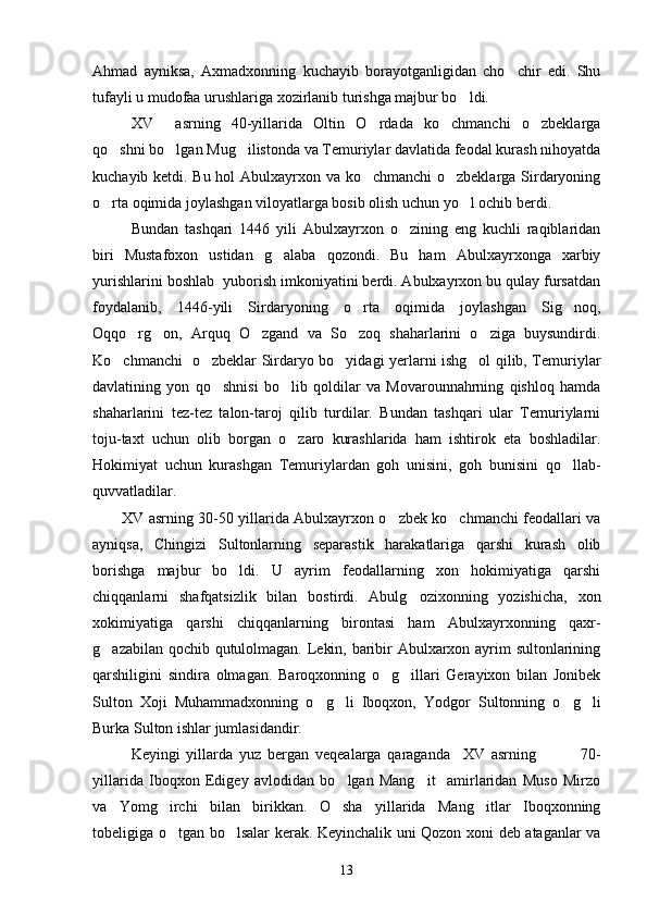 Ahmad   ayniksa,   Axmadxonning   kuchayib   borayotganligidan   cho chir   edi.   Shu
tufayli u mudofaa urushlariga xozirlanib turishga majbur bo ldi.	

XV     asrning   40-yillarida   Oltin   O rdada   ko chmanchi   o zbeklarga	
  
qo shni bo lgan Mug ilistonda va Temuriylar davlatida feodal kurash nihoyatda	
  
kuchayib ketdi. Bu hol Abulxayrxon va ko chmanchi  o zbeklarga Sirdaryoning	
 
o rta oqimida joylashgan viloyatlarga bosib olish uchun yo l ochib berdi.	
 
Bundan   tashqari   1446   yili   Abulxayrxon   o zining   eng   kuchli   raqiblaridan	

biri   Mustafoxon   ustidan   g alaba   qozondi.   Bu   ham   Abulxayrxonga   xarbiy	

yurishlarini boshlab  yuborish imkoniyatini berdi. Abulxayrxon bu qulay fursatdan
foydalanib,   1446-yili   Sirdaryoning   o rta   oqimida   joylashgan   Sig noq,	
 
Oqqo rg on,   Arquq   O zgand   va   So zoq   shaharlarini   o ziga   buysundirdi.	
    
Ko chmanchi   o zbeklar Sirdaryo bo yidagi yerlarni ishg ol qilib, Temuriylar	
   
davlatining   yon   qo shnisi   bo lib   qoldilar   va   Movarounnahrning   qishloq   hamda	
 
shaharlarini   tez-tez   talon-taroj   qilib   turdilar.   Bundan   tashqari   ular   Temuriylarni
toju-taxt   uchun   olib   borgan   o zaro   kurashlarida   ham   ishtirok   eta   boshladilar.	

Hokimiyat   uchun   kurashgan   Temuriylardan   goh   unisini,   goh   bunisini   qo llab-	

quvvatladilar.
XV asrning 30-50 yillarida Abulxayrxon o zbek ko chmanchi feodallari va	
 
ayniqsa,   Chingizi   Sultonlarning   separastik   harakatlariga   qarshi   kurash   olib
borishga   majbur   bo ldi.   U   ayrim   feodallarning   xon   hokimiyatiga   qarshi	

chiqqanlarni   shafqatsizlik   bilan   bostirdi.   Abulg ozixonning   yozishicha,   xon	

xokimiyatiga   qarshi   chiqqanlarning   birontasi   ham   Abulxayrxonning   qaxr-
g azabilan qochib qutulolmagan. Lekin, baribir Abulxarxon ayrim sultonlarining	

qarshiligini   sindira   olmagan.   Baroqxonning   o g illari   Gerayixon   bilan   Jonibek	
 
Sulton   Xoji   Muhammadxonning   o g li   Iboqxon,   Yodgor   Sultonning   o g li	
   
Burka Sulton ishlar jumlasidandir.
Keyingi   yillarda   yuz   bergan   veqealarga   qaraganda     XV   asrning               70-
yillarida   Iboqxon   Edigey   avlodidan   bo lgan   Mang it     amirlaridan   Muso   Mirzo	
 
va   Yomg irchi   bilan   birikkan.   O sha   yillarida   Mang itlar   Iboqxonning	
  
tobeligiga o tgan bo lsalar kerak. Keyinchalik uni Qozon xoni deb ataganlar va
 
13 