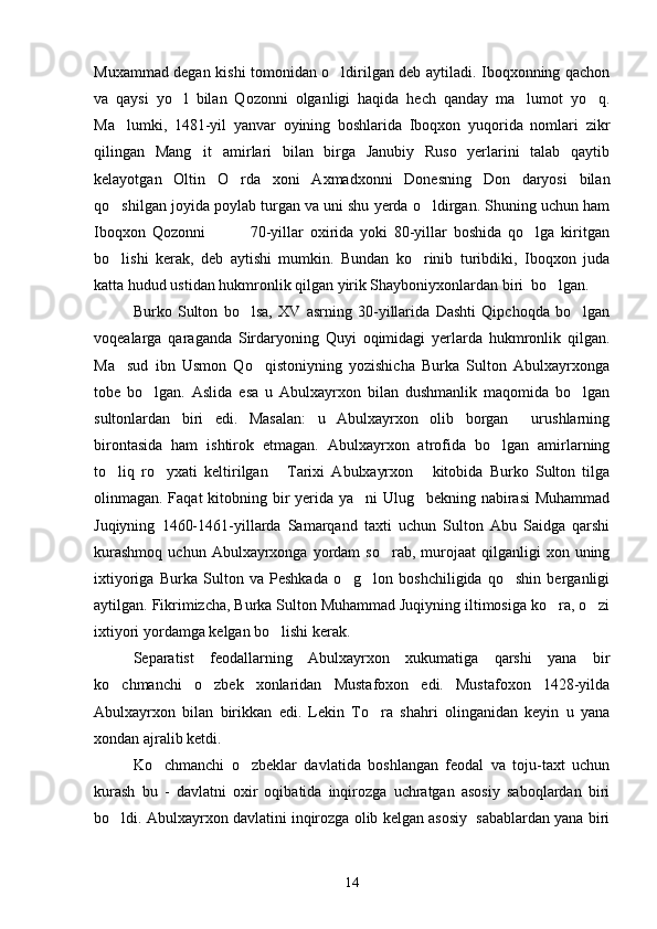 Muxammad degan kishi tomonidan o ldirilgan deb aytiladi. Iboqxonning qachon
va   qaysi   yo l   bilan   Qozonni   olganligi   haqida   hech   qanday   ma lumot   yo q.	
  
Ma lumki,   1481-yil   yanvar   oyining   boshlarida   Iboqxon   yuqorida   nomlari   zikr	

qilingan   Mang it   amirlari   bilan   birga   Janubiy   Ruso   yerlarini   talab   qaytib	

kelayotgan   Oltin   O rda   xoni   Axmadxonni   Donesning   Don   daryosi   bilan	

qo shilgan joyida poylab turgan va uni shu yerda o ldirgan. Shuning uchun ham	
 
Iboqxon   Qozonni               70-yillar   oxirida   yoki   80-yillar   boshida   qo lga   kiritgan	

bo lishi   kerak,   deb   aytishi   mumkin.   Bundan   ko rinib   turibdiki,   Iboqxon   juda	
 
katta hudud ustidan hukmronlik qilgan yirik Shayboniyxonlardan biri  bo lgan.	

Burko   Sulton   bo lsa,   XV   asrning   30-yillarida   Dashti   Qipchoqda   bo lgan	
 
voqealarga   qaraganda   Sirdaryoning   Quyi   oqimidagi   yerlarda   hukmronlik   qilgan.
Ma sud   ibn   Usmon   Qo qistoniyning   yozishicha   Burka   Sulton   Abulxayrxonga	
 
tobe   bo lgan.   Aslida   esa   u   Abulxayrxon   bilan   dushmanlik   maqomida   bo lgan	
 
sultonlardan   biri   edi.   Masalan:   u   Abulxayrxon   olib   borgan     urushlarning
birontasida   ham   ishtirok   etmagan.   Abulxayrxon   atrofida   bo lgan   amirlarning	

to liq   ro yxati   keltirilgan   Tarixi   Abulxayrxon   kitobida   Burko   Sulton   tilga	
   
olinmagan. Faqat kitobning bir yerida ya ni Ulug bekning nabirasi  Muhammad	
 
Juqiyning   1460-1461-yillarda   Samarqand   taxti   uchun   Sulton   Abu   Saidga   qarshi
kurashmoq   uchun  Abulxayrxonga  yordam   so rab,  murojaat   qilganligi  xon  uning	

ixtiyoriga   Burka   Sulton   va   Peshkada   o g lon   boshchiligida   qo shin   berganligi	
  
aytilgan. Fikrimizcha, Burka Sulton Muhammad Juqiyning iltimosiga ko ra, o zi	
 
ixtiyori yordamga kelgan bo lishi kerak.	

Separatist   feodallarning   Abulxayrxon   xukumatiga   qarshi   yana   bir
ko chmanchi   o zbek   xonlaridan   Mustafoxon   edi.   Mustafoxon   1428-yilda	
 
Abulxayrxon   bilan   birikkan   edi.   Lekin   To ra   shahri   olinganidan   keyin   u   yana	

xondan ajralib ketdi.
Ko chmanchi   o zbeklar   davlatida   boshlangan   feodal   va   toju-taxt   uchun	
 
kurash   bu   -   davlatni   oxir   oqibatida   inqirozga   uchratgan   asosiy   saboqlardan   biri
bo ldi. Abulxayrxon davlatini inqirozga olib kelgan asosiy  sabablardan yana biri	

14 
