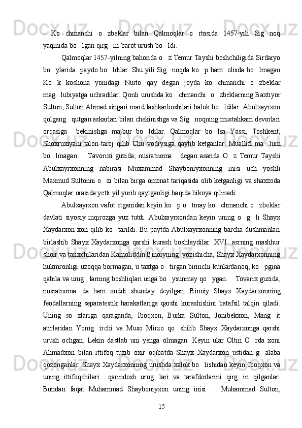 -   Ko chmanchi   o zbeklar   bilan   Qalmoqlar   o rtasida   1457-yili   Sig noq   
yaqinida bo lgan qirg in-barot urush bo ldi.	
  
Qalmoqlar 1457-yilning bahorida o z Temur Tayshi boshchiligida Sirdaryo	

bo ylarida   paydo bo ldilar. Shu yili Sig noqda ko p ham   olisda bo lmagan	
    
Ko k   koshona   yonidagi   Nurto qay   degan   joyda   ko chmanchi   o zbeklar
   
mag lubiyatga uchradilar. Qonli urushda ko chmanchi   o zbeklarning Baxtiyor
  
Sulton, Sulton Ahmad singari mard lashkarboshilari halok bo ldilar. Abulxayrxon	

qolgang qutgan askarlari bilan chekinishga va Sig noqning mustahkam devorlari	
 
orqasiga     bekinishga   majbur   bo ldilar.   Qalmoqlar   bo lsa   Yassi,   Toshkent,	
 
Shoxruxiyani   talon-taroj   qilib   Chu   vodiysiga   qaytib   ketganlar.   Muallifi   ma lum	

bo lmagan     Tavorixi   guzida;   nusratnoma   degan   asarida   O z   Temur   Tayshi	
   
Abulxayrxonning   nabirasi   Muxammad   Shayboniyxonning   inisi   uch   yoshli
Maxmud Sultonni o zi bilan birga omonat tariqasida olib ketganligi va shaxzoda	

Qalmoqlar orasida yetti yil yurib qaytganligi haqida hikoya qilinadi.
Abulxayrxon vafot etganidan keyin ko p o tmay ko chmanchi o zbeklar	
   
davlati   siyosiy   inqirozga   yuz   tutdi.   Abulxayrxondan   keyin   uning   o g li   Shayx	
 
Xaydarxon xon qilib ko tarildi. Bu paytda Abulxayrxonning barcha dushmanlari	

birlashib   Shayx   Xaydarxonga   qarshi   kurash   boshlaydilar.   XVI     asrning   mashhur
shoir va tarixchilaridan Kamoliddin Binoiyning  yozishicha, Shayx Xaydarxonning
hukmronligi uzoqqa bormagan, u taxtga o tirgan birinchi kunlardanoq, ko pgina	
 
qabila va urug larning boshliqlari unga bo ysunmay qo ygan.  Tovarix guzida,	
   
nusratnoma da   ham   xuddi   shunday   deyilgan.   Binoiy   Shayx   Xaydarxonning	

feodallarning   separatestik   harakatlariga   qarshi   kurashishini   batafsil   talqin   qiladi.
Uning   so zlariga   qaraganda,   Iboqxon,   Burka   Sulton,   Jonibekxon,   Mang it
 
atirlaridan   Yomg irchi   va   Muso   Mirzo   qo shilib   Shayx   Xaydarxonga   qarshi	
 
urush   ochgan.   Lekin   dastlab   uni   yenga   olmagan.   Keyin   ular   Oltin   O rda   xoni	

Ahmadxon   bilan   ittifoq   tuzib   oxir   oqibatda   Shayx   Xaydarxon   ustidan   g alaba	

qozonganlar. Shayx Xaydarxonning urushda xalok bo lishidan keyin Iboqxon va	

uning   ittifoqchilari     qarindosh   urug lari   va   tarafdorlarini   qirg in   qilganlar.	
 
Bundan   faqat   Muhammad   Shayboniyxon   uning   inisi     Muhammad   Sulton,	

15 