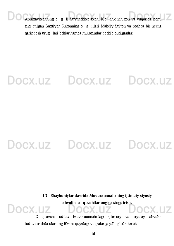 Abulxayrxonning   o g li   Suyunchixojaxon,   Ko chkinchixon   va   yuqorida   nomi  
zikr   etilgan   Baxtiyor   Sultonning   o g illari   Mahdiy   Sulton   va   boshqa   bir   necha	
 
qarindosh urug lari beklar hamda mulozimlar qochib qutilganlar.	

I.2.   Shayboniylar davrida Mov o r a unnahrning ijtimoiy-siyosiy
ahvolini o quvchilar ongiga singdirish.	

O qituvchi   ushbu   Movarounnahrdagi   ijtimoiy   va   siyosiy   ahvolni	

tushuntirishda ularning fikrini quyidagi voqealarga jalb qilishi kerak.
16 