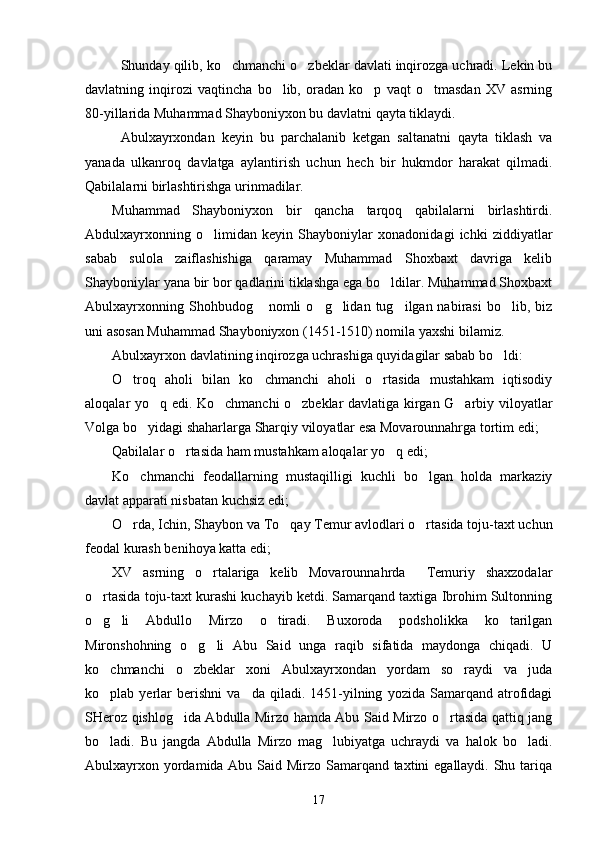 Shunday qilib, ko chmanchi o zbeklar davlati inqirozga uchradi. Lekin bu 
davlatning   inqirozi   vaqtincha   bo lib,   oradan   ko p   vaqt   o tmasdan   XV   asrning	
  
80-yillarida Muhammad Shayboniyxon bu davlatni qayta tiklaydi.
Abulxayrxondan   keyin   bu   parchalanib   ketgan   saltanatni   qayta   tiklash   va
yanada   ulkanroq   davlatga   aylantirish   uchun   hech   bir   hukmdor   harakat   qilmadi.
Qabilalarni birlashtirishga urinmadilar. 
Muhammad   Shayboniyxon   bir   qancha   tarqoq   qabilalarni   birlashtirdi.
Abdulxayrxonning   o limidan   keyin   Shayboniylar   xonadonidagi   ichki   ziddiyatlar	

sabab   sulola   zaiflashishiga   qaramay   Muhammad   Shoxbaxt   davriga   kelib
Shayboniylar yana bir bor qadlarini tiklashga ega bo ldilar. Muhammad Shoxbaxt	

Abulxayrxonning  Shohbudog  nomli   o g lidan  tug ilgan nabirasi  bo lib,  biz	
    
uni asosan Muhammad Shayboniyxon (1451-1510) nomila yaxshi bilamiz.
Abulxayrxon davlatining inqirozga uchrashiga quyidagilar sabab bo ldi:	

O troq   aholi   bilan   ko chmanchi   aholi   o rtasida   mustahkam   iqtisodiy	
  
aloqalar yo q edi. Ko chmanchi o zbeklar davlatiga kirgan G arbiy viloyatlar	
   
Volga bo yidagi shaharlarga Sharqiy viloyatlar esa Movarounnahrga tortim edi;	

Qabilalar o rtasida ham mustahkam aloqalar yo q edi;	
 
Ko chmanchi   feodallarning   mustaqilligi   kuchli   bo lgan   holda   markaziy	
 
davlat apparati nisbatan kuchsiz edi;
O rda, Ichin, Shaybon va To qay Temur avlodlari o rtasida toju-taxt uchun
  
feodal kurash benihoya katta edi;
XV   asrning   o rtalariga   kelib   Movarounnahrda     Temuriy   shaxzodalar	

o rtasida toju-taxt kurashi kuchayib ketdi. Samarqand taxtiga Ibrohim Sultonning	

o g li   Abdullo   Mirzo   o tiradi.   Buxoroda   podsholikka   ko tarilgan
   
Mironshohning   o g li   Abu   Said   unga   raqib   sifatida   maydonga   chiqadi.   U	
 
ko chmanchi   o zbeklar   xoni   Abulxayrxondan   yordam   so raydi   va   juda	
  
ko plab  yerlar   berishni   va da   qiladi.  1451-yilning   yozida   Samarqand   atrofidagi
 
SHeroz qishlog ida Abdulla Mirzo hamda Abu Said Mirzo o rtasida qattiq jang	
 
bo ladi.   Bu   jangda   Abdulla   Mirzo   mag lubiyatga   uchraydi   va   halok   bo ladi.	
  
Abulxayrxon yordamida Abu Said Mirzo Samarqand taxtini  egallaydi. Shu tariqa
17 