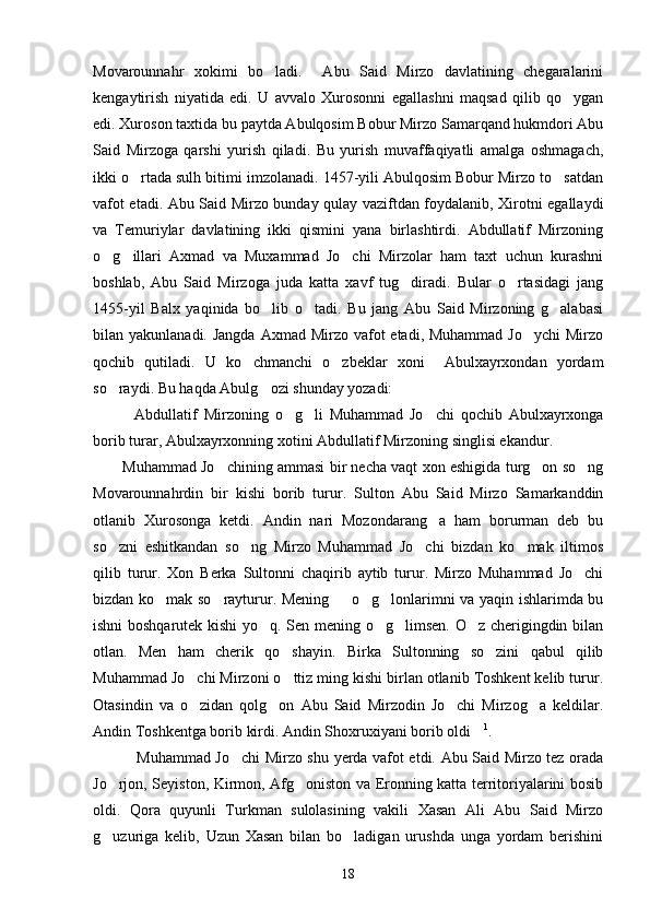 Movarounnahr   xokimi   bo ladi.     Abu   Said   Mirzo   davlatining   chegaralarini
kengaytirish   niyatida   edi.   U   avvalo   Xurosonni   egallashni   maqsad   qilib   qo ygan	

edi. Xuroson taxtida bu paytda Abulqosim Bobur Mirzo Samarqand hukmdori Abu
Said   Mirzoga   qarshi   yurish   qiladi.   Bu   yurish   muvaffaqiyatli   amalga   oshmagach,
ikki o rtada sulh bitimi imzolanadi. 1457-yili Abulqosim Bobur Mirzo to satdan	
 
vafot etadi. Abu Said Mirzo bunday qulay vaziftdan foydalanib, Xirotni egallaydi
va   Temuriylar   davlatining   ikki   qismini   yana   birlashtirdi.   Abdullatif   Mirzoning
o g illari   Axmad   va   Muxammad   Jo chi   Mirzolar   ham   taxt   uchun   kurashni	
  
boshlab,   Abu   Said   Mirzoga   juda   katta   xavf   tug diradi.   Bular   o rtasidagi   jang	
 
1455-yil   Balx   yaqinida   bo lib   o tadi.   Bu   jang   Abu   Said   Mirzoning   g alabasi	
  
bilan yakunlanadi. Jangda  Axmad Mirzo vafot  etadi, Muhammad  Jo ychi  Mirzo	

qochib   qutiladi.   U   ko chmanchi   o zbeklar   xoni     Abulxayrxondan   yordam	
 
so raydi. Bu haqda Abulg ozi shunday yozadi: 	
 
Abdullatif   Mirzoning   o g li   Muhammad   Jo chi   qochib   Abulxayrxonga	
   
borib turar, Abulxayrxonning xotini Abdullatif Mirzoning singlisi ekandur.
Muhammad Jo chining ammasi bir necha vaqt xon eshigida turg on so ng	
  
Movarounnahrdin   bir   kishi   borib   turur.   Sulton   Abu   Said   Mirzo   Samarkanddin
otlanib   Xurosonga   ketdi.   Andin   nari   Mozondarang a   ham   borurman   deb   bu	

so zni   eshitkandan   so ng   Mirzo   Muhammad   Jo chi   bizdan   ko mak   iltimos	
   
qilib   turur.   Xon   Berka   Sultonni   chaqirib   aytib   turur.   Mirzo   Muhammad   Jo chi	

bizdan ko mak so rayturur. Mening   o g lonlarimni va yaqin ishlarimda bu	
    
ishni boshqarutek kishi  yo q. Sen mening o g limsen. O z cherigingdin bilan	
   
otlan.   Men   ham   cherik   qo shayin.   Birka   Sultonning   so zini   qabul   qilib	
 
Muhammad Jo chi Mirzoni o ttiz ming kishi birlan otlanib Toshkent kelib turur.	
 
Otasindin   va   o zidan   qolg on   Abu   Said   Mirzodin   Jo chi   Mirzog a   keldilar.
   
Andin Toshkentga borib kirdi. Andin Shoxruxiyani borib oldi	
 1
.
  Muhammad Jo chi  Mirzo shu yerda vafot etdi. Abu Said Mirzo tez orada	

Jo rjon, Seyiston, Kirmon, Afg oniston va Eronning katta territoriyalarini bosib	
 
oldi.   Qora   quyunli   Turkman   sulolasining   vakili   Xasan   Ali   Abu   Said   Mirzo
g uzuriga   kelib,   Uzun   Xasan   bilan   bo ladigan   urushda   unga   yordam   berishini
 
18 