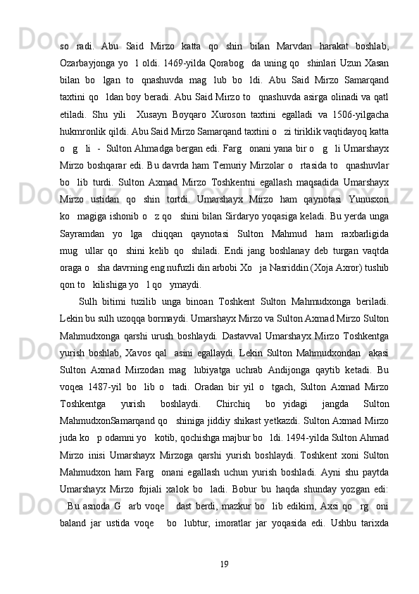 so radi.   Abu   Said   Mirzo   katta   qo shin   bilan   Marvdan   harakat   boshlab, 
Ozarbayjonga yo l oldi. 1469-yilda Qorabog da uning qo shinlari Uzun Xasan	
  
bilan   bo lgan   to qnashuvda   mag lub   bo ldi.   Abu   Said   Mirzo   Samarqand	
   
taxtini qo ldan boy beradi. Abu Said Mirzo to qnashuvda asirga olinadi va qatl
 
etiladi.   Shu   yili     Xusayn   Boyqaro   Xuroson   taxtini   egalladi   va   1506-yilgacha
hukmronlik qildi. Abu Said Mirzo Samarqand taxtini o zi tiriklik vaqtidayoq katta	

o g li  -  Sulton Ahmadga bergan edi. Farg onani yana bir o g li Umarshayx	
    
Mirzo boshqarar edi. Bu davrda ham Temuriy Mirzolar o rtasida to qnashuvlar	
 
bo lib   turdi.   Sulton   Axmad   Mirzo   Toshkentni   egallash   maqsadida   Umarshayx	

Mirzo   ustidan   qo shin   tortdi.   Umarshayx   Mirzo   ham   qaynotasi   Yunusxon	

ko magiga ishonib o z qo shini bilan Sirdaryo yoqasiga keladi. Bu yerda unga	
  
Sayramdan   yo lga   chiqqan   qaynotasi   Sulton   Mahmud   ham   raxbarligida	

mug ullar   qo shini   kelib   qo shiladi.   Endi   jang   boshlanay   deb   turgan   vaqtda	
  
oraga o sha davrning eng nufuzli din arbobi Xo ja Nasriddin (Xoja Axror) tushib	
 
qon to kilishiga yo l qo ymaydi. 
  
Sulh   bitimi   tuzilib   unga   binoan   Toshkent   Sulton   Mahmudxonga   beriladi.
Lekin bu sulh uzoqqa bormaydi. Umarshayx Mirzo va Sulton Axmad Mirzo Sulton
Mahmudxonga   qarshi   urush   boshlaydi.   Dastavval   Umarshayx   Mirzo   Toshkentga
yurish   boshlab,   Xavos   qal asini   egallaydi.   Lekin   Sulton   Mahmudxondan     akasi	

Sulton   Axmad   Mirzodan   mag lubiyatga   uchrab   Andijonga   qaytib   ketadi.   Bu	

voqea   1487-yil   bo lib   o tadi.   Oradan   bir   yil   o tgach,   Sulton   Axmad   Mirzo	
  
Toshkentga   yurish   boshlaydi.   Chirchiq   bo yidagi   jangda   Sulton	

MahmudxonSamarqand qo shiniga jiddiy shikast  yetkazdi. Sulton Axmad Mirzo	

juda ko p odamni yo kotib, qochishga majbur bo ldi. 1494-yilda Sulton Ahmad	
  
Mirzo   inisi   Umarshayx   Mirzoga   qarshi   yurish   boshlaydi.   Toshkent   xoni   Sulton
Mahmudxon   ham   Farg onani   egallash   uchun   yurish   boshladi.   Ayni   shu   paytda	

Umarshayx   Mirzo   fojiali   xalok   bo ladi.   Bobur   bu   haqda   shunday   yozgan   edi:	

Bu   asnoda   G arb   voqe   dast   berdi,   mazkur   bo lib   edikim,   Axsi   qo rg oni	
     
baland   jar   ustida   voqe   bo lubtur,   imoratlar   jar   yoqasida   edi.   Ushbu   tarixda	
 
19 