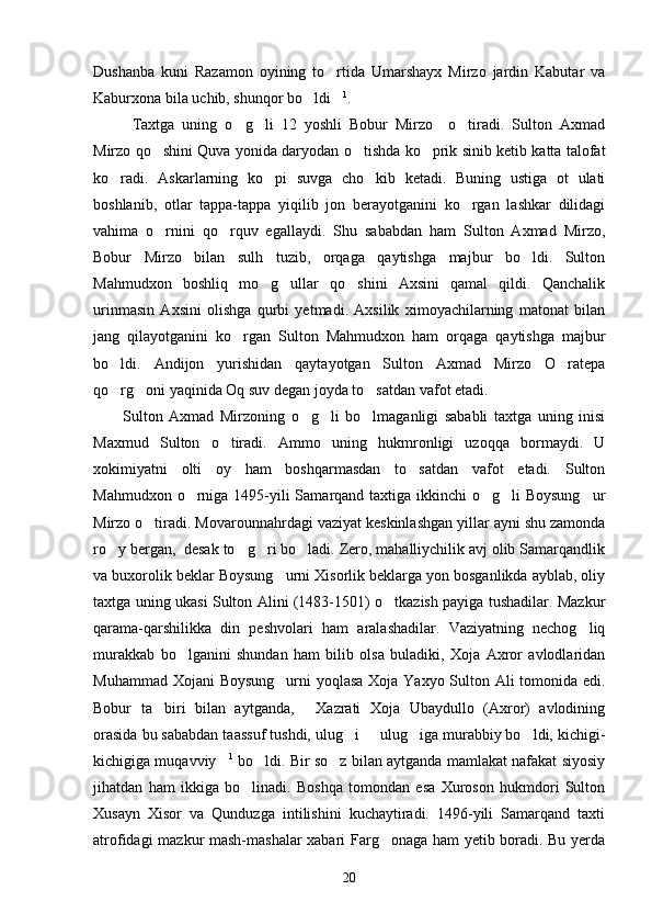 Dushanba   kuni   Razamon   oyining   to rtida   Umarshayx   Mirzo   jardin   Kabutar   va
Kaburxona bila uchib, shunqor bo ldi	
  1
.
Taxtga   uning   o g li   12   yoshli   Bobur   Mirzo     o tiradi.   Sulton   Axmad	
  
Mirzo qo shini Quva yonida daryodan o tishda ko prik sinib ketib katta talofat	
  
ko radi.   Askarlarning   ko pi   suvga   cho kib   ketadi.   Buning   ustiga   ot   ulati	
  
boshlanib,   otlar   tappa-tappa   yiqilib   jon   berayotganini   ko rgan   lashkar   dilidagi	

vahima   o rnini   qo rquv   egallaydi.   Shu   sababdan   ham   Sulton   Axmad   Mirzo,	
 
Bobur   Mirzo   bilan   sulh   tuzib,   orqaga   qaytishga   majbur   bo ldi.   Sulton	

Mahmudxon   boshliq   mo g ullar   qo shini   Axsini   qamal   qildi.   Qanchalik	
  
urinmasin   Axsini   olishga   qurbi   yetmadi.   Axsilik   ximoyachilarning   matonat   bilan
jang   qilayotganini   ko rgan   Sulton   Mahmudxon   ham   orqaga   qaytishga   majbur	

bo ldi.   Andijon   yurishidan   qaytayotgan   Sulton   Axmad   Mirzo   O ratepa	
 
qo rg oni yaqinida Oq suv degan joyda to satdan vafot etadi. 
  
Sulton   Axmad   Mirzoning   o g li   bo lmaganligi   sababli   taxtga   uning   inisi	
  
Maxmud   Sulton   o tiradi.   Ammo   uning   hukmronligi   uzoqqa   bormaydi.   U	

xokimiyatni   olti   oy   ham   boshqarmasdan   to satdan   vafot   etadi.   Sulton	

Mahmudxon o rniga 1495-yili  Samarqand taxtiga ikkinchi o g li  Boysung ur	
   
Mirzo o tiradi. Movarounnahrdagi vaziyat keskinlashgan yillar ayni shu zamonda	

ro y bergan,  desak to g ri bo ladi. Zero, mahalliychilik avj olib Samarqandlik	
   
va buxorolik beklar Boysung urni Xisorlik beklarga yon bosganlikda ayblab, oliy	

taxtga uning ukasi Sulton Alini (1483-1501) o tkazish payiga tushadilar. Mazkur	

qarama-qarshilikka   din   peshvolari   ham   aralashadilar.   Vaziyatning   nechog liq	

murakkab   bo lganini   shundan   ham   bilib   olsa   buladiki,   Xoja   Axror   avlodlaridan	

Muhammad Xojani  Boysung urni yoqlasa Xoja Yaxyo Sulton Ali tomonida edi.	

Bobur   ta biri   bilan   aytganda,   Xazrati   Xoja   Ubaydullo   (Axror)   avlodining	
 
orasida bu sababdan taassuf tushdi, ulug i   ulug iga murabbiy bo ldi, kichigi-	
   
kichigiga muqavviy	
 1
 bo ldi. Bir so z bilan aytganda mamlakat nafakat siyosiy	 
jihatdan   ham   ikkiga   bo linadi.   Boshqa   tomondan   esa   Xuroson   hukmdori   Sulton	

Xusayn   Xisor   va   Qunduzga   intilishini   kuchaytiradi.   1496-yili   Samarqand   taxti
atrofidagi mazkur mash-mashalar xabari Farg onaga ham yetib boradi. Bu yerda	

20 