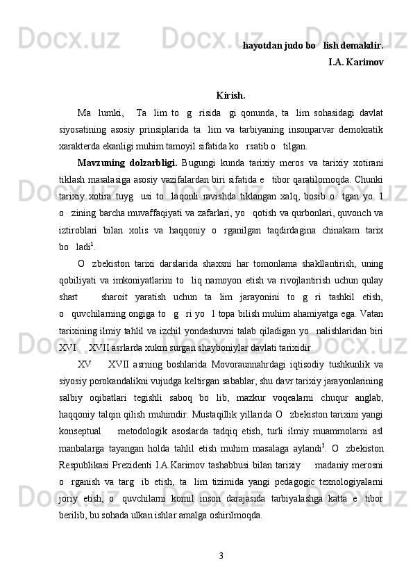  hayotdan judo bo lish   demakdir.
    I.A. Karimov
Kirish.
Ma lumki,   Ta lim   to g risida gi   qonunda,   ta lim   sohasidagi   davlat	
      
siyosatining   asosiy   prinsiplarida   ta lim   va   tarbiyaning   insonparvar   demokratik	

xarakterda ekanligi muhim tamoyil sifatida ko rsatib o tilgan.	
 
Mavzuning   dolzarbligi.   Bugungi   kunda   tarixiy   meros   va   tarixiy   xotirani
tiklash masalasiga asosiy vazifalardan biri sifatida e tibor qaratilomoqda. Chunki	

tarixiy   xotira   tuyg usi   to laqonli   ravishda   tiklangan   xalq,   bosib   o tgan   yo l	
   
o zining barcha muvaffaqiyati va zafarlari, yo qotish va qurbonlari, quvonch va	
 
iztiroblari   bilan   xolis   va   haqqoniy   o rganilgan   taqdirdagina   chinakam   tarix	

bo ladi	
 1
.
O zbekiston   tarixi   darslarida   shaxsni   har   tomonlama   shakllantirish,   uning	

qobiliyati   va   imkoniyatlarini   to liq   namoyon   etish   va   rivojlantirish   uchun   qulay	

shart     sharoit   yaratish   uchun   ta lim   jarayonini   to g ri   tashkil   etish,	
   
o quvchilarning ongiga to g ri yo l topa bilish muhim ahamiyatga ega. Vatan	
   
tarixining ilmiy tahlil va izchil yondashuvni  talab qiladigan yo nalishlaridan biri	

XVI   XVII asrlarda xukm surgan shayboniylar davlati tarixidir. 	

XV     XVII   asrning   boshlarida   Movoraunnahrdagi   iqtisodiy   tushkunlik   va	

siyosiy porokandalikni vujudga keltirgan sabablar, shu davr tarixiy jarayonlarining
salbiy   oqibatlari   tegishli   saboq   bo lib,   mazkur   voqealarni   chuqur   anglab,	

haqqoniy talqin qilish muhimdir. Mustaqillik yillarida O zbekiston tarixini yangi	

konseptual     metodologik   asoslarda   tadqiq   etish,   turli   ilmiy   muammolarni   asl	

manbalarga   tayangan   holda   tahlil   etish   muhim   masalaga   aylandi 2
.   O zbekiston	

Respublikasi  Prezidenti  I.A.Karimov tashabbusi  bilan tarixiy   madaniy merosni	

o rganish   va   targ ib   etish,   ta lim   tizimida   yangi   pedagogic   texnologiyalarni	
  
joriy   etish,   o quvchilarni   komil   inson   darajasida   tarbiyalashga   katta   e tibor	
 
berilib, bu sohada ulkan ishlar amalga oshirilmoqda. 
3 