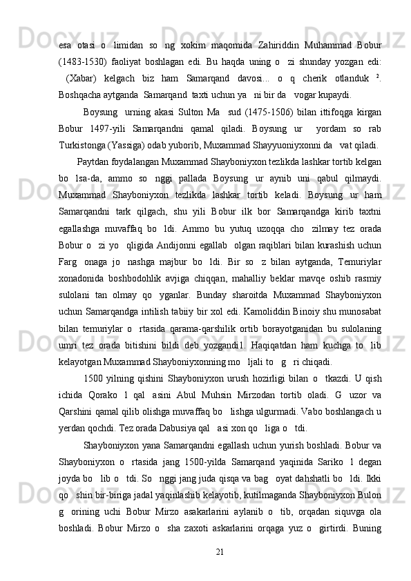 esa   otasi   o limidan   so ng   xokim   maqomida   Zahiriddin   Muhammad   Bobur 
(1483-1530)   faoliyat   boshlagan   edi.   Bu   haqda   uning   o zi   shunday   yozgan   edi:	

(Xabar)   kelgach   biz   ham   Samarqand   davosi...   o q   cherik   otlanduk	
   2
.
Boshqacha aytganda  Samarqand  taxti uchun ya ni bir da vogar kupaydi.	
 
Boysung urning   akasi   Sulton   Ma sud   (1475-1506)   bilan   ittifoqga   kirgan	
 
Bobur   1497-yili   Samarqandni   qamal   qiladi.   Boysung ur     yordam   so rab	
 
Turkistonga (Yassiga) odab yuborib, Muxammad Shayyuoniyxonni da vat qiladi. 	

Paytdan foydalangan Muxammad Shayboniyxon tezlikda lashkar tortib kelgan
bo lsa-da,   ammo   so nggi   pallada   Boysung ur   aynib   uni   qabul   qilmaydi.	
  
Muxammad   Shayboniyxon   tezlikda   lashkar   tortib   keladi.   Boysung ur   ham	

Samarqandni   tark   qilgach,   shu   yili   Bobur   ilk   bor   Samarqandga   kirib   taxtni
egallashga   muvaffaq   bo ldi.   Ammo   bu   yutuq   uzoqqa   cho zilmay   tez   orada	
 
Bobur o zi  yo qligida Andijonni  egallab   olgan raqiblari bilan kurashish  uchun	
 
Farg onaga   jo nashga   majbur   bo ldi.   Bir   so z   bilan   aytganda,   Temuriylar	
   
xonadonida   boshbodohlik   avjiga   chiqqan,   mahalliy   beklar   mavqe   oshib   rasmiy
sulolani   tan   olmay   qo yganlar.   Bunday   sharoitda   Muxammad   Shayboniyxon	

uchun Samarqandga intilish tabiiy bir xol edi. Kamoliddin Binoiy shu munosabat
bilan   temuriylar   o rtasida   qarama-qarshilik   ortib   borayotganidan   bu   sulolaning	

umri   tez   orada   bitishini   bildi   deb   yozgandi1.   Haqiqatdan   ham   kuchga   to lib	

kelayotgan Muxammad Shayboniyxonning mo ljali to g ri chiqadi.	
  
1500   yilning   qishini   Shayboniyxon   urush   hozirligi   bilan   o	
 tkazdi.   U   qish
ichida   Qorako l   qal asini   Abul   Muhsin   Mirzodan   tortib   oladi.   G uzor   va	
  
Qarshini qamal qilib olishga muvaffaq bo lishga ulgurmadi. Vabo boshlangach u	

yerdan qochdi. Tez orada Dabusiya qal asi xon qo liga o tdi. 	
  
Shayboniyxon yana Samarqandni egallash uchun yurish boshladi. Bobur va
Shayboniyxon   o rtasida   jang   1500-yilda   Samarqand   yaqinida   Sariko l   degan	
 
joyda bo lib o tdi. So nggi jang juda qisqa va bag oyat dahshatli bo ldi. Ikki	
    
qo shin bir-biriga jadal yaqinlashib kelayotib, kutilmaganda Shayboniyxon Bulon	

g orining   uchi   Bobur   Mirzo   asakarlarini   aylanib   o tib,   orqadan   siquvga   ola
 
boshladi.   Bobur   Mirzo   o sha   zaxoti   askarlarini   orqaga   yuz   o girtirdi.   Buning	
 
21 