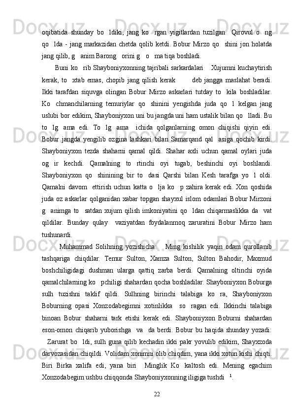 oqibatida   shunday   bo ldiki,   jang   ko rgan   yigitlardan   tuzilgan     Qirovul   o ng  
qo lda - jang markazidan chetda qolib ketdi. Bobur  Mirzo qo shini jon holatda	
 
jang qilib, g anim Barong orini g o ma tiqa boshladi.	
   
Buni ko rib Shayboniyxonning tajribali sarkardalari  Xujumni kuchaytirish
 
kerak,   to xtab   emas,   chopib   jang   qilish   kerak     deb   jangga   maslahat   beradi.	
  
Ikki   tarafdan   siquvga   olingan   Bobur   Mirzo   askarlari   tutday   to kila   boshladilar.	

Ko chmanchilarning   temuriylar   qo shinini   yengishda   juda   qo l   kelgan   jang	
  
uslubi bor edikim, Shayboniyxon uni bu jangda uni ham ustalik bilan qo lladi. Bu	

to lg ama   edi.   To lg ama     ichida   qolganlarning   omon   chiqishi   qiyin   edi.	
   
Bobur   jangda   yengilib   ozgina   lashkari   bilan   Samarqand   qal asiga   qochib   kirdi.	

Shayboniyxon   tezda   shaharni   qamal   qildi.   Shahar   axli   uchun   qamal   oylari   juda
og ir   kechdi.   Qamalning   to rtinchi   oyi   tugab,   beshinchi   oyi   boshlandi.	
 
Shayboniyxon   qo shinining   bir   to dasi   Qarshi   bilan   Kesh   tarafga   yo l   oldi.	
  
Qamalni   davom     ettirish   uchun   katta   o lja   ko p   zahira   kerak   edi.   Xon   qoshida	
 
juda  oz  askarlar  qolganidan  xabar  topgan  shayxul   islom  odamlari   Bobur   Mirzoni
g animga  to satdan   xujum   qilish   imkoniyatini   qo ldan  chiqarmaslikka   da vat	
   
qildilar.   Bunday   qulay     vaziyatdan   foydalanmoq   zaruratini   Bobur   Mirzo   ham
tushunardi.
Muhammad   Solihning   yozishicha:   Ming   kishilik   yaqin   odam   qurollanib	

tashqariga   chiqdilar.   Temur   Sulton,   Xamza   Sulton,   Sulton   Bahodir,   Maxmud
boshchiligidagi   dushman   ularga   qattiq   zarba   berdi.   Qamalning   oltinchi   oyida
qamalchilarning ko pchiligi shahardan qocha boshladilar. Shayboniyxon Boburga	

sulh   tuzishni   taklif   qildi.   Sulhning   birinchi   talabiga   ko ra,   Shayboniyxon	

Boburning   opasi   Xonzodabegimni   xotinlikka     so ragan   edi.   Ikkinchi   talabiga	

binoan   Bobur   shaharni   tark   etishi   kerak   edi.   Shayboniyxon   Boburni   shahardan
eson-omon   chiqarib   yuborishga     va da   berdi.   Bobur   bu   haqida   shunday   yozadi:	

Zarurat   bo ldi,   sulh   guna   qilib   kechadin   ikki   pakr   yovulib   edikim,   Shayxzoda	
 
darvozasidan chiqildi. Volidam xonimni olib chiqdim, yana ikki xotun kishi chiqti.
Biri   Birka   xalifa   edi,   yana   biri     Minglik   Ko kaltosh   edi.   Mening   egachim	

Xonzodabegim ushbu chiqqonda Shayboniyxonning iligiga tushdi	
 1
.
22 