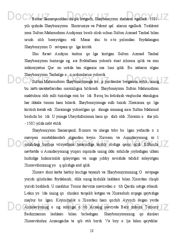 Bobur Samarqanddan chiqib ketgach, Shayboniyxon shaharni egalladi. 1501-
yili   qishida   Shayboniyxon     Shoxruxiya   va   Pskent   qal alarini   egalladi.   Toshkent
xoni Sulton Mahmudxon Andijonni bosib olish uchun Sulton Axmad Tanbal bilan
urush   olib   borayotgan   edi.   Mana   shu   to s-to polondan   foydalangan	
 
Shayboniyxon O ratepani qo lga kiritdi.	
 
Shu   fursat   Andijon   taxtini   qo lga   kiritgan   Sulton   Axmad   Tanbal	

Shayboniyxon   huzuriga   og asi   Bektalbani   yuborib   itoat   izhorini   qildi   va   xon	

xokimiyatini   Qur on   ustida   tan   olganini   ma lum   qildi.   Bu   xabarni   olgan	
 
Shayboniyxon Tanbalga o z nishonlarini yubordi.	

Sulton Mahmudxon Shayboniyxonga ko p yordamlar berganini aytib, uning	

bu   xatti-xarakatlaridan   noroziligini   bildiradi.   Shayboniyxon   Sulton   Mahmudxon
maktubini olib sulh tuzishga rozi bo ldi. Biroq bu kelishish vaqtincha ekanligini	

har   ikkala   tomon   ham   bilardi.   Shayboniyxonga   sulh   tuzish   Xorazmni   qo lga	

kiritish kerak edi. Xorazmga yuborilgan qo shinga xonning inisi Sulton Mahmud	

boshchi bo ldi. U yoniga Ubaydulloxonni ham qo shib oldi. Xorazm o sha yili	
  
- 1502-yilda zabt etildi. 
Shayboniyxon   Samarqand,   Buxoro   va   ularga   tobe   bo lgan   yerlarda   o z	
 
mavqeni   mustahkamlab   olgandan   keyin   Xuroson   va   Amudaryoning   so l	

sohilidagi   boshqa   viloyatlarni   tasarrufiga   kiritib   olishga   qaror   qildi.   BIRinchi
navbatda   u   Amudaryoning   yuqori   oqimida   uning   ikki   sohilida   joylashgan   ulkan
hududga   hukmronlik   qilayotgan   va   unga   jiddiy   ravishda   tahdid   solayotgan
Xusravshoxning yo q qilishga axd qildi.	

Xusrav   shox   katta   harbiy   kuchga   tayanib   va   Shayboniyxonning   O ratepaga	

yurish   qilishidan   foydalanib,   ellik   ming   kishilik   lashkari   bilan   Xisordan   chiqib
yurish boshladi. U mashhur Temur darvoza mavzedan o tib Qarshi ustiga otlandi.	

Lekin   yo lda   uning   qo shinlari   tarqalib   ketgan   va   Xusrashoh   orqaga   qaytishga	
 
majbur   bo lgan.   Keyinchalik   u   Xisordan   ham   qochib   Ayvoch   degan   yerda	

Amudaryoning   o ng   sohiliga   o tib   Arxang   mavzeda   Balx   xokimi   Temuriy	
 
Badiizzamon   lashkari   bilan   birlashgan.   Shayboniyxonning   qo shinlari	

Xusravshohni   Arxangacha   ta qib   etib   bordi.   Va   boy   o lja   bilan   qaytdilar.	
 
23 