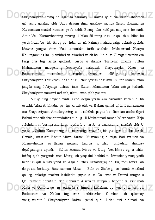 Shayboniyxon   sovuq   bo lganiga   qaramay   Xusravda   qoldi   va   Xisori   shodmon
qal asini   qurshab   oldi.   Uzoq   davom   etgan   qurshov   vaqtida   Xisori   Shoxmonga	

Xurosondan   madad   kuchlari   yetib   keldi.   Biroq     ular   kutilgan   natijasini   bermadi.
Amir   Vali   Xusravshohning   buyrug i   bilan   80   ming   kishilik   qo shini   bilan   bu	
 
yerda  hozir  bo ldi.  Biroq  qo lidan  bir   ish  kelmay  mahlubiyatga  uchrab  qochdi.	
 
Mazkur   jangda   Amir   Vali   tomonidan   turib   urishdan   Muhammad   Xusayn
Ko ragonning ko p amirlari va askarlari xalok bo lib o zi Oloyga u yerdan esa	
   
Farg ona   tog lariga   qochadi.   Biroq   o shanda   Toshkent   xokimi   Sulton
  
Mahmudxon   mavqeining   kuchayishi   natijasida   Shayboniylar   Xisor   va
Badaxshonda   mustaxkam   o rnasha   olmadilar.   1503-yilning   bahorida	

Shayboniyxon Toshkentni bosib olish uchun yurish boshlaydi. Sulton Mahmudxon
jangda   mag lubiyatga   uchrab   inisi   Sulton   Ahmadxon   bilan   asirga   tushadi.	

Shayboniyxon xonlarni avf etib, ularni ozod qilib yubordi.
1503-yilning   noyabr   oyida   Kerki   degan   yerga   Amudaryodan   kechib   o tib	

osonlik   bilan   Antihudni   qo lga   kiritib   oldi   va   Balxni   qamal   qildi.   Badiizzamon	

esa   Shayboniyxon   Amudaryoning   so l   sohilida   paydo   bo lishidan   ancha   ilgari	
 
Balxni tark etib shahar mudofaasini o g li Muhammad zamon Mirzo vaziri Xoja
 
Jaloliddin  va  boshqa   amirlarga  topshirib  o zi  Jo z   darasaida   o rnashib   oldi.  U	
  
yerda   u   Sulton   Xusaynning   ko rsatmasiga   muvofiq   ish   yuritgan   bo lsa   kerak.	
 
Chunki,   masalan:   Bobur   Mirzo   Sulton   Xusaynning   o ziga   Badiizzamon   va	

Xusravshohga   yo llagan   nomasi   haqida   so zlab   jumladan,   shunday	
 
deyilganligini   aytadi:   Sulton   Axmad   Mirzo   va   Ulug bek   Mirzo   og a   ishlar	
  
ittifoq   qilib   yurganda   men   Murg ob   yoqasini   berkitdim.   Mirzolar   yovuq   yotib	

hech   ish   qila   olmay   yondilar.   Agar   o zbek   mutavvajjiq   bo lsa,   men   Murg ob	
  
daryosini   berkitay.   Badiizzamon   Mirzo     Balx   va   Shobirg on   hamda   Antihud	
 
qo rg onlariga   mazbut   kishilarini   quyub   o zi   Go rvon   va   Darayi   zangda   u	
   
Qo histonni   berkitsun.   Sen   Kohmard   Ajarda   ul   Kuhpolni   berkitib   Xusrav   shoh

Xisor   va   Qunduz   qo rg onlarida   e timodiy   kishilarni   qo yub   o zi   va   inisi	
    
Badaxshon   va   Xatlon   tog larini   berkitsunlar.   O zbek   ish   qilolmay	
 
yong usidur	
  1
  Shayboniyxon   Balxni   qamal   qildi.   Lekin   uni   ololmadi   va
24 