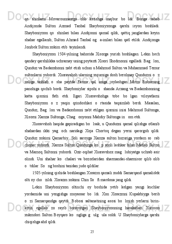 qo shinlarni   Movarounnaxrga   olib   ketishga   majbur   bo ldi.   Bunga   sabab 
Andijonda   Sulton   Axmad   Tanbal   Shayboniyxonga   qarshi   isyon   boshladi.
Shayboniyxon   qo shinlari   bilan   Andijonni   qamal   qildi,   qattiq   janglardan   keyin	

shahar   egallanib,   Sulton   Ahmad   Tanbal   og a-inilari   bilan   qatl   etildi.   Andijonga	

Jonibek Sulton xokim etib  tayinlandi. 
Shayboniyxon   1504-yilning   bahorida   Xisorga   yurish   boshlagan.   Lekin   hech
qanday qarshilikka uchramay uning poytaxti Xisori Shodmonni egalladi. Bag lon,	

Qunduz va Badaxshonni zabt etish uchun u Mahmud Sulton va Muhammad Temur
sultonlarni yubordi. Xusravshoh ularning xujumiga dosh berolmay Qunduzni o z	

xoliga   tashlab   o sha   paytda   Farxor   qal asiga   joylashgan   Mirzo   Boburning	
 
panohiga qochib bordi. Shayboniylar sipohi o shanda Arxang va Badaxshonning	

katta   qismini   fath   etdi.   Ilgari   Xusravshohga   tobe   bo lgan   viloyatlarni	

Shayboniyxon   o z   yaqin   qrindoshlari   o rtasida   taqsimlab   berdi.   Masalan,	
 
Qunduz,   Bag lon   va   Badaxshonni   zabt   etilgan   qismini   inisi   Mahmud   Sultonga,	

Xisorni Xamza Sultonga, Chag onyonni Mahdiy Sultonga in om etdi.	
 
Xusravshoh  haqida gapiradigan bo lsak, u Qunduzni  qamal  qilishga  otlanib	

shahardan   ikki   yag och   naridagi   Xoja   Chortoq   degan   yerni   qarorgoh   qildi.	

Qunduz   xokimi   Qamarbiy     Soli   saroyga   Xamza   sulton   huzuriga   yordam   so rab	

chopar yubordi. Xamza Sulton Qunduzga ko p sonli lashkar bilan Matlab Sulton	

va Mamoq Sultonni  yubordi. Oxir-oqibat Xusravshox mag lubiyatga uchrab asir	

olindi.   Uni   shahar   ko chalari   va   bozorlaridan   sharmandai-sharmisor   qilib   olib	

o tdilar. So ng boshini tanidan judo qildilar.	
 
1505-yilning qishida boshlangan Xorazm qamali xuddi Samarqand qamalidek
olti oy cho zildi. Xorazm xokimi Chin So fi mardona jang qildi. 	
 
Lekin   Shayboniyxon   oltinchi   oy   boshida   yetib   kelgan   yangi   kuchlar
yordamida   uni   yengishga   muyassar   bo ldi.   Xon   Xorazmni   Kupakbiyga   berib	

o zi   Samarqandga   qaytdi.   Bobosi   saltanatining   asosi   bo lmish   yerlarni   birin-	
 
ketin   egallab   zo rayib   borayotgan   Shayboniyxonning   harakatlari   Xuroson	

xukmdori   Sulton   Boyqaro   ko ngliga   g ulg ula   soldi.   U   Shayboniylarga   qarshi	
  
chiqishga ahd qildi.
25 