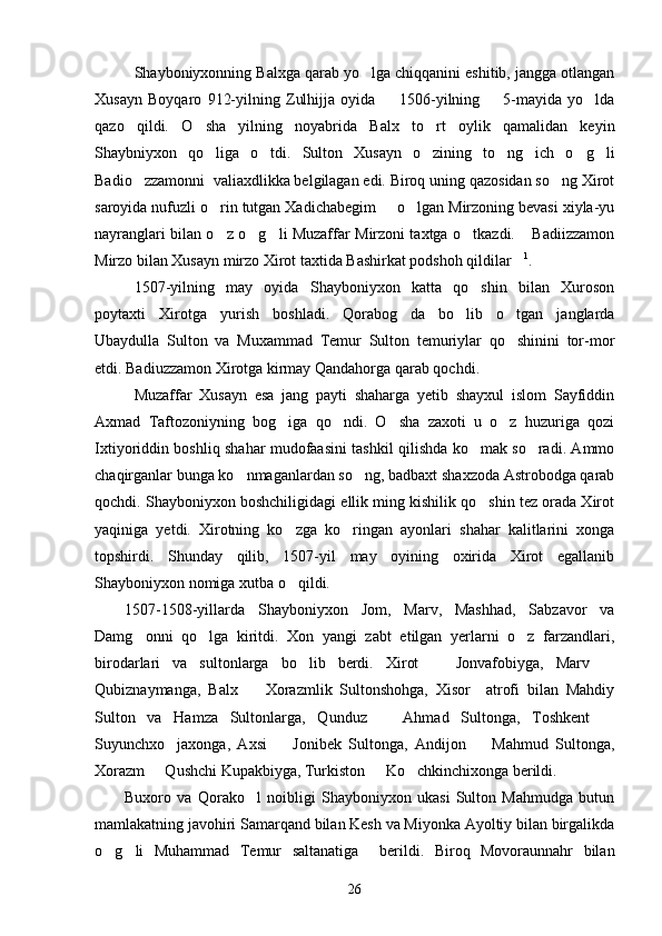 Shayboniyxonning Balxga qarab yo lga chiqqanini eshitib, jangga otlangan
Xusayn   Boyqaro   912-yilning   Zulhijja   oyida     1506-yilning         5-mayida   yo lda	
 
qazo   qildi.   O sha   yilning   noyabrida   Balx   to rt   oylik   qamalidan   keyin	
 
Shaybniyxon   qo liga   o tdi.   Sulton   Xusayn   o zining   to ng ich   o g li
      
Badio zzamonni  valiaxdlikka belgilagan edi. Biroq uning qazosidan so ng Xirot	
 
saroyida nufuzli o rin tutgan Xadichabegim   o lgan Mirzoning bevasi xiyla-yu	
  
nayranglari bilan o z o g li Muzaffar Mirzoni taxtga o tkazdi.  Badiizzamon
    
Mirzo bilan Xusayn mirzo Xirot taxtida Bashirkat podshoh qildilar	
 1
.  
1507-yilning   may   oyida   Shayboniyxon   katta   qo shin   bilan   Xuroson	

poytaxti   Xirotga   yurish   boshladi.   Qorabog da   bo lib   o tgan   janglarda	
  
Ubaydulla   Sulton   va   Muxammad   Temur   Sulton   temuriylar   qo shinini   tor-mor	

etdi. Badiuzzamon Xirotga kirmay Qandahorga qarab qochdi.
Muzaffar   Xusayn   esa   jang   payti   shaharga   yetib   shayxul   islom   Sayfiddin
Axmad   Taftozoniyning   bog iga   qo ndi.   O sha   zaxoti   u   o z   huzuriga   qozi	
   
Ixtiyoriddin boshliq shahar mudofaasini tashkil qilishda ko mak so radi. Ammo	
 
chaqirganlar bunga ko nmaganlardan so ng, badbaxt shaxzoda Astrobodga qarab	
 
qochdi. Shayboniyxon boshchiligidagi ellik ming kishilik qo shin tez orada Xirot	

yaqiniga   yetdi.   Xirotning   ko zga   ko ringan   ayonlari   shahar   kalitlarini   xonga	
 
topshirdi.   Shunday   qilib,   1507-yil   may   oyining   oxirida   Xirot   egallanib
Shayboniyxon nomiga xutba o qildi.

1507-1508-yillarda   Shayboniyxon   Jom,   Marv,   Mashhad,   Sabzavor   va
Damg onni   qo lga   kiritdi.   Xon   yangi   zabt   etilgan   yerlarni   o z   farzandlari,	
  
birodarlari   va   sultonlarga   bo lib   berdi.   Xirot     Jonvafobiyga,   Marv  	
  
Qubiznaymanga,   Balx     Xorazmlik   Sultonshohga,   Xisor     atrofi   bilan   Mahdiy	

Sulton   va   Hamza   Sultonlarga,   Qunduz     Ahmad   Sultonga,   Toshkent  	
 
Suyunchxo jaxonga,   Axsi     Jonibek   Sultonga,   Andijon     Mahmud   Sultonga,	
  
Xorazm   Qushchi Kupakbiyga, Turkiston   Ko chkinchixonga berildi.	
  
Buxoro   va   Qorako l   noibligi   Shayboniyxon   ukasi   Sulton   Mahmudga   butun	

mamlakatning javohiri Samarqand bilan Kesh va Miyonka Ayoltiy bilan birgalikda
o g li   Muhammad   Temur   saltanatiga     berildi.   Biroq   Movoraunnahr   bilan	
 
26 