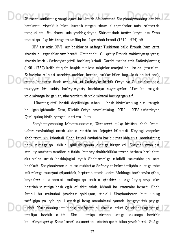 Xuroson mulkining yangi egasi  bo lmish Muhammad Shayboniyxonning har  bir
harakatini   ziyraklik   bilan   kuzatib   turgan   shaxs   allaqanchalar   tarix   sahnasida
mavjud   edi.   Bu   shaxs   juda   yoshligidayoq   Shirvonshoh   taxtini   keyin   esa   Eron
taxtini qo lga kiritishga muvaffaq bo lgan shoh Ismoil (1510-1524) edi.	
 
XV   asr   oxiri   XVI     asr   boshlarida   nafaqat   Turkiston   balki   Eronda   ham   katta
siyosiy o zgarishlar  yuz beradi. Chunonchi, G qrbiy Eronda xokimiyatga yangi
 
siyosiy kuch - Safaviylar (qizil boshlar) keladi. Garchi manbalarda Safaviylarning
(1501-1732)   kelib  chiqishi   haqida  turlicha  talqinlar  mavjud  bo lsa-da,  (masalan:	

Safaviylar   sulolasi   nasabini   arablar,   kurtlar,   turklar   bilan   bog lash   hollari   bor),

ammo   bir   narsa   fanda   aniq,   ya ni   Safaviylar   kichik   Osiyo   va   O rta   sharqdagi	
 
muayyan   bir   turkiy   harbiy-siyosiy   kuchlarga   suyanganlar.   Ular   ko magida	

xokimiyatga kelganlar, ular   yordamida xokimiyatni boshqarganlar 1
.
  Ularning   qizil   boshli   deyilishiga   sabab     bosh   kiyimlarining   qizil   rangda	

bo lganligidandir.   Zero,   Kichik   Osiyo   qavmlarining     XIII     XIV   asrlardayoq	
 
Qizil quloq kiyib, yurganliklari ma lum.	

Shayboniyxonning   Movoraunnaxr-u,   Xurosonni   qulga   kiritishi   shoh   Ismoil
uchun   navbatdagi   urush   ular   o rtasida   bo lajagini   bildiradi.   Keyingi   voqealar	
 
shoh taxminini isbotladi. Shoh Ismoil davlatida har bir masjidda shia imonlarining
nomi   xutbaga   qo shib   o qitilishi   qonun   kuchiga   kirgan   edi.   Shayboniyxon   esa	
 
sun iy mazham tarafdori sifatida   bunday shakkoklikka tezroq barham berilishini	

aks   xolda   urush   boshlajagini   aytib   Shohismoilga   tahdidli   maktublar   jo nata	

boshladi. Shayboniyxon o z maktublariga Safaviylar hukmdorligida o ziga tobe	
 
sultonlarga murojaat qilganidek, bepisand tarzda undan Makkaga borib tavba qilib,
kaytishini   o z   nomini     xutbaga   qo shib   o qitishini   o ziga   loyiq   sovg alar	
    
hozirlab   xuzuriga   bosh   egib   kelishini   talab,   iddaoli   ko rsatmalar   berardi.   Shoh	

Ismoil   bu   maktubni   javobsiz   qoldirgan,   shekilli   Shayboniyxon   buni   uning
zaifligiga   yo yib   qo l   ostidagi   keng   mamlakatni   yanada   kengaytirish   payiga	
 
tushdi.   Xurosonning   janubidagi   shafqatsiz   o zbek   o rdusi   Qandahorning   nariga	
 
tarafiga   kechib   o tdi.   Shu     tariqa   xirmon   ustiga   xujumga   hozirlik	

ko rilayotganiga Shox Ismoil xujumni to xtatish qasdi bilan javob berdi. Sufiga	
 
27 
