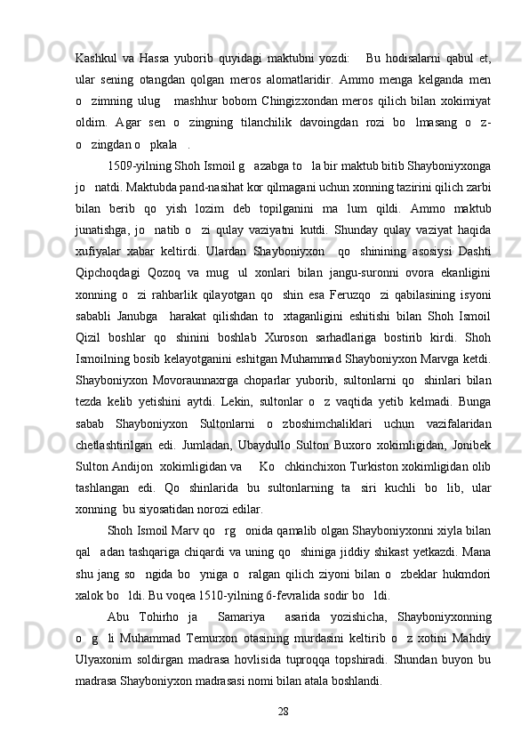 Kashkul   va   Hassa   yuborib   quyidagi   maktubni   yozdi:   Bu   hodisalarni   qabul   et,
ular   sening   otangdan   qolgan   meros   alomatlaridir.   Ammo   menga   kelganda   men
o zimning   ulug   mashhur   bobom   Chingizxondan   meros   qilich   bilan   xokimiyat	
 
oldim.   Agar   sen   o zingning   tilanchilik   davoingdan   rozi   bo lmasang   o z-	
  
o zingdan o pkala .	
  
1509-yilning Shoh Ismoil g azabga to la bir maktub bitib Shayboniyxonga	
 
jo natdi. Maktubda pand-nasihat kor qilmagani uchun xonning tazirini qilich zarbi	

bilan   berib   qo yish   lozim   deb   topilganini   ma lum   qildi.   Ammo   maktub	
 
junatishga,   jo natib   o zi   qulay   vaziyatni   kutdi.   Shunday   qulay   vaziyat   haqida	
 
xufiyalar   xabar   keltirdi.   Ulardan   Shayboniyxon     qo shinining   asosiysi   Dashti	

Qipchoqdagi   Qozoq   va   mug ul   xonlari   bilan   jangu-suronni   ovora   ekanligini	

xonning   o zi   rahbarlik   qilayotgan   qo shin   esa   Feruzqo zi   qabilasining   isyoni	
  
sababli   Janubga     harakat   qilishdan   to xtaganligini   eshitishi   bilan   Shoh   Ismoil	

Qizil   boshlar   qo shinini   boshlab   Xuroson   sarhadlariga   bostirib   kirdi.   Shoh	

Ismoilning bosib kelayotganini eshitgan Muhammad Shayboniyxon Marvga ketdi.
Shayboniyxon   Movoraunnaxrga   choparlar   yuborib,   sultonlarni   qo shinlari   bilan	

tezda   kelib   yetishini   aytdi.   Lekin,   sultonlar   o z   vaqtida   yetib   kelmadi.   Bunga	

sabab   Shayboniyxon   Sultonlarni   o zboshimchaliklari   uchun   vazifalaridan	

chetlashtirilgan   edi.   Jumladan,   Ubaydullo   Sulton   Buxoro   xokimligidan,   Jonibek
Sulton Andijon  xokimligidan va   Ko chkinchixon Turkiston xokimligidan olib	
 
tashlangan   edi.   Qo shinlarida   bu   sultonlarning   ta siri   kuchli   bo lib,   ular	
  
xonning  bu siyosatidan norozi edilar.
Shoh Ismoil Marv qo rg onida qamalib olgan Shayboniyxonni xiyla bilan	
 
qal adan tashqariga  chiqardi  va  uning qo shiniga  jiddiy shikast  yetkazdi. Mana	
 
shu   jang   so ngida   bo yniga   o ralgan   qilich   ziyoni   bilan   o zbeklar   hukmdori	
   
xalok bo ldi. Bu voqea 1510-yilning 6-fevralida sodir bo ldi.	
 
Abu   Tohirho ja   Samariya   asarida   yozishicha,   Shayboniyxonning	
  
o g li   Muhammad   Temurxon   otasining   murdasini   keltirib   o z   xotini   Mahdiy	
  
Ulyaxonim   soldirgan   madrasa   hovlisida   tuproqqa   topshiradi.   Shundan   buyon   bu
madrasa Shayboniyxon madrasasi nomi bilan atala boshlandi.
28 