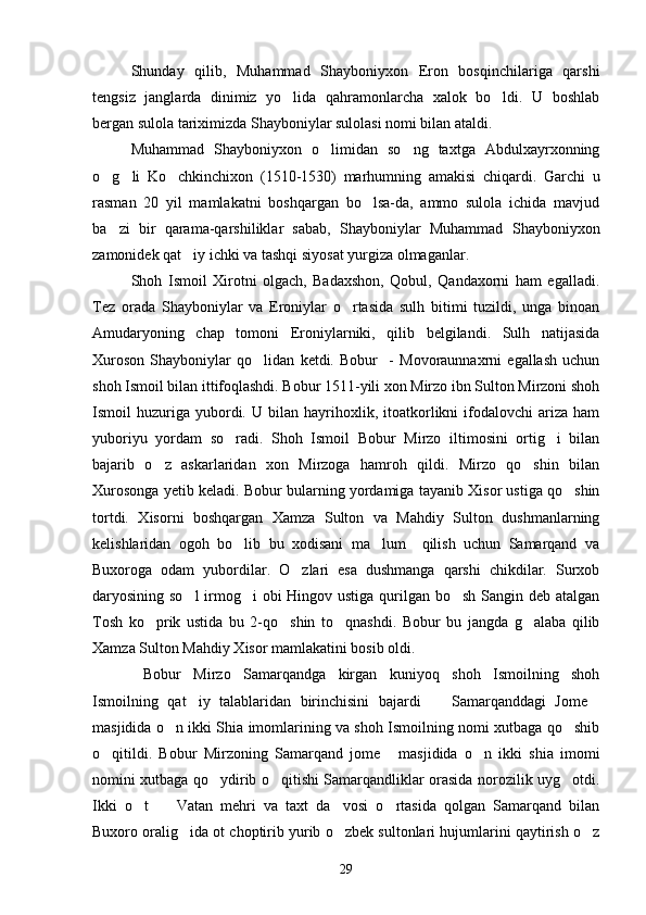 Shunday   qilib,   Muhammad   Shayboniyxon   Eron   bosqinchilariga   qarshi
tengsiz   janglarda   dinimiz   yo lida   qahramonlarcha   xalok   bo ldi.   U   boshlab 
bergan sulola tariximizda Shayboniylar sulolasi nomi bilan ataldi.
Muhammad   Shayboniyxon   o limidan   so ng   taxtga   Abdulxayrxonning	
 
o g li   Ko chkinchixon   (1510-1530)   marhumning   amakisi   chiqardi.   Garchi   u	
  
rasman   20   yil   mamlakatni   boshqargan   bo lsa-da,   ammo   sulola   ichida   mavjud	

ba zi   bir   qarama-qarshiliklar   sabab,   Shayboniylar   Muhammad   Shayboniyxon	

zamonidek qat iy ichki va tashqi siyosat yurgiza olmaganlar. 	

Shoh   Ismoil   Xirotni   olgach,   Badaxshon,   Qobul,   Qandaxorni   ham   egalladi.
Tez   orada   Shayboniylar   va   Eroniylar   o rtasida   sulh   bitimi   tuzildi,   unga   binoan	

Amudaryoning   chap   tomoni   Eroniylarniki,   qilib   belgilandi.   Sulh   natijasida
Xuroson   Shayboniylar   qo lidan   ketdi.   Bobur     -   Movoraunnaxrni   egallash   uchun	

shoh Ismoil bilan ittifoqlashdi. Bobur 1511-yili xon Mirzo ibn Sulton Mirzoni shoh
Ismoil   huzuriga  yubordi.  U   bilan   hayrihoxlik,   itoatkorlikni   ifodalovchi   ariza   ham
yuboriyu   yordam   so radi.   Shoh   Ismoil   Bobur   Mirzo   iltimosini   ortig i   bilan	
 
bajarib   o z   askarlaridan   xon   Mirzoga   hamroh   qildi.   Mirzo   qo shin   bilan	
 
Xurosonga yetib keladi. Bobur bularning yordamiga tayanib Xisor ustiga qo shin	

tortdi.   Xisorni   boshqargan   Xamza   Sulton   va   Mahdiy   Sulton   dushmanlarning
kelishlaridan   ogoh   bo lib   bu   xodisani   ma lum     qilish   uchun   Samarqand   va	
 
Buxoroga   odam   yubordilar.   O zlari   esa   dushmanga   qarshi   chikdilar.   Surxob	

daryosining so l  irmog i obi Hingov ustiga qurilgan bo sh Sangin deb atalgan	
  
Tosh   ko prik   ustida   bu   2-qo shin   to qnashdi.   Bobur   bu   jangda   g alaba   qilib	
   
Xamza Sulton Mahdiy Xisor mamlakatini bosib oldi.
  Bobur   Mirzo   Samarqandga   kirgan   kuniyoq   shoh   Ismoilning   shoh
Ismoilning   qat iy   talablaridan   birinchisini   bajardi     Samarqanddagi   Jome	
  
masjidida o n ikki Shia imomlarining va shoh Ismoilning nomi xutbaga qo shib	
 
o qitildi.   Bobur   Mirzoning   Samarqand   jome   masjidida   o n   ikki   shia   imomi	
  
nomini xutbaga qo ydirib o qitishi Samarqandliklar orasida norozilik uyg otdi.	
  
Ikki   o t     Vatan   mehri   va   taxt   da vosi   o rtasida   qolgan   Samarqand   bilan	
   
Buxoro oralig ida ot choptirib yurib o zbek sultonlari hujumlarini qaytirish o z	
  
29 