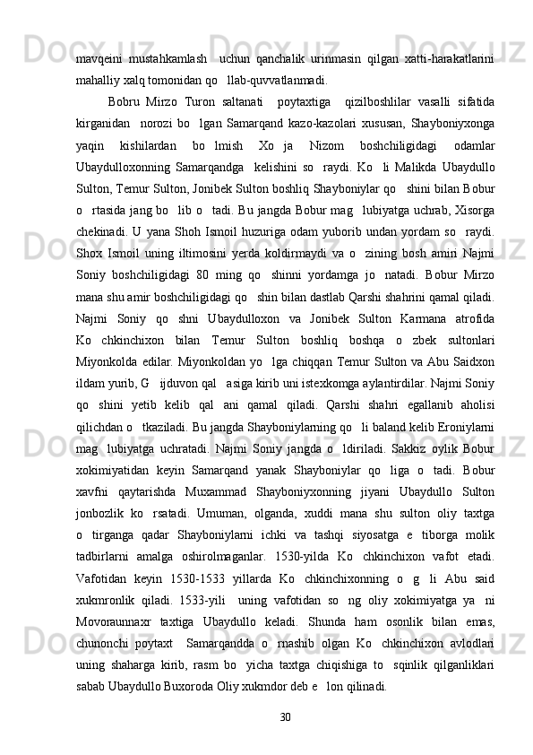 mavqeini   mustahkamlash     uchun   qanchalik   urinmasin   qilgan   xatti-harakatlarini
mahalliy xalq tomonidan qo llab-quvvatlanmadi.
Bobru   Mirzo   Turon   saltanati     poytaxtiga     qizilboshlilar   vasalli   sifatida
kirganidan     norozi   bo lgan   Samarqand   kazo-kazolari   xususan,   Shayboniyxonga	

yaqin   kishilardan   bo lmish   Xo ja   Nizom   boshchiligidagi   odamlar	
 
Ubaydulloxonning   Samarqandga     kelishini   so raydi.   Ko li   Malikda   Ubaydullo	
 
Sulton, Temur Sulton, Jonibek Sulton boshliq Shayboniylar qo shini bilan Bobur	

o rtasida  jang bo lib o tadi. Bu jangda Bobur mag lubiyatga uchrab, Xisorga	
   
chekinadi.   U   yana   Shoh   Ismoil   huzuriga   odam   yuborib   undan   yordam   so raydi.	

Shox   Ismoil   uning   iltimosini   yerda   koldirmaydi   va   o zining   bosh   amiri   Najmi	

Soniy   boshchiligidagi   80   ming   qo shinni   yordamga   jo natadi.   Bobur   Mirzo	
 
mana shu amir boshchiligidagi qo shin bilan dastlab Qarshi shahrini qamal qiladi.	

Najmi   Soniy   qo shni   Ubaydulloxon   va   Jonibek   Sulton   Karmana   atrofida	

Ko chkinchixon   bilan   Temur   Sulton   boshliq   boshqa   o zbek   sultonlari	
 
Miyonkolda  edilar. Miyonkoldan  yo lga  chiqqan Temur  Sulton va  Abu Saidxon	

ildam yurib, G ijduvon qal asiga kirib uni istexkomga aylantirdilar. Najmi Soniy	
 
qo shini   yetib   kelib   qal ani   qamal   qiladi.   Qarshi   shahri   egallanib   aholisi	
 
qilichdan o tkaziladi. Bu jangda Shayboniylarning qo li baland kelib Eroniylarni	
 
mag lubiyatga   uchratadi.   Najmi   Soniy   jangda   o ldiriladi.   Sakkiz   oylik   Bobur	
 
xokimiyatidan   keyin   Samarqand   yanak   Shayboniylar   qo liga   o tadi.   Bobur	
 
xavfni   qaytarishda   Muxammad   Shayboniyxonning   jiyani   Ubaydullo   Sulton
jonbozlik   ko rsatadi.   Umuman,   olganda,   xuddi   mana   shu   sulton   oliy   taxtga	

o tirganga   qadar   Shayboniylarni   ichki   va   tashqi   siyosatga   e tiborga   molik	
 
tadbirlarni   amalga   oshirolmaganlar.   1530-yilda   Ko chkinchixon   vafot   etadi.	

Vafotidan   keyin   1530-1533   yillarda   Ko chkinchixonning   o g li   Abu   said	
  
xukmronlik   qiladi.   1533-yili     uning   vafotidan   so ng   oliy   xokimiyatga   ya ni	
 
Movoraunnaxr   taxtiga   Ubaydullo   keladi.   Shunda   ham   osonlik   bilan   emas,
chunonchi   poytaxt     Samarqandda   o rnashib   olgan   Ko chkinchixon   avlodlari	
 
uning   shaharga   kirib,   rasm   bo yicha   taxtga   chiqishiga   to sqinlik   qilganliklari	
 
sabab Ubaydullo Buxoroda Oliy xukmdor deb e lon qilinadi.	

30 