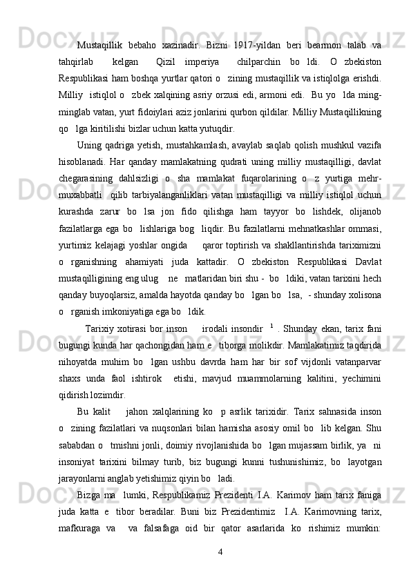 Mustaqillik   bebaho   xazinadir.   Bizni   1917-yildan   beri   bearmon   talab   va
tahqirlab     kelgan   Qizil   imperiya   chilparchin   bo ldi.   O zbekiston   
Respublikasi ham boshqa yurtlar qatori o zining mustaqillik va istiqlolga erishdi.	

Milliy   istiqlol o zbek xalqining asriy orzusi  edi, armoni edi.   Bu yo lda ming-	
 
minglab vatan, yurt fidoiylari aziz jonlarini qurbon qildilar. Milliy Mustaqillikning
qo lga kiritilishi bizlar uchun katta yutuqdir.	

Uning  qadriga   yetish,  mustahkamlash,  avaylab   saqlab  qolish   mushkul  vazifa
hisoblanadi.   Har   qanday   mamlakatning   qudrati   uning   milliy   mustaqilligi,   davlat
chegarasining   dahlsizligi   o sha   mamlakat   fuqarolarining   o z   yurtiga   mehr-	
 
muxabbatli     qilib   tarbiyalanganliklari   vatan   mustaqilligi   va   milliy   istiqlol   uchun
kurashda   zarur   bo lsa   jon   fido   qilishga   ham   tayyor   bo lishdek,   olijanob	
 
fazilatlarga   ega   bo lishlariga  bog liqdir.  Bu   fazilatlarni   mehnatkashlar   ommasi,
 
yurtimiz   kelajagi   yoshlar   ongida     qaror   toptirish   va   shakllantirishda   tariximizni	

o rganishning   ahamiyati   juda   kattadir.   O zbekiston   Respublikasi   Davlat	
 
mustaqilligining eng ulug  ne matlaridan biri shu -  bo ldiki, vatan tarixini hech	
  
qanday buyoqlarsiz, amalda hayotda qanday bo lgan bo lsa,  - shunday xolisona	
 
o rganish imkoniyatiga ega bo ldik.	
 
Tarixiy   xotirasi   bor   inson     irodali   insondir	
   1
  .   Shunday   ekan,   tarix   fani
bugungi kunda har qachongidan ham e tiborga molikdir. Mamlakatimiz taqdirida	

nihoyatda   muhim   bo lgan   ushbu   davrda   ham   har   bir   sof   vijdonli   vatanparvar	

shaxs   unda   faol   ishtirok     etishi,   mavjud   muammolarning   kalitini,   yechimini
qidirish lozimdir.  
Bu   kalit     jahon   xalqlarining   ko p   asrlik   tarixidir.   Tarix   sahnasida   inson	
 
o zining  fazilatlari   va   nuqsonlari   bilan   hamisha   asosiy   omil   bo lib  kelgan.   Shu	
 
sababdan o tmishni jonli, doimiy rivojlanishida bo lgan mujassam birlik, ya ni	
  
insoniyat   tarixini   bilmay   turib,   biz   bugungi   kunni   tushunishimiz,   bo layotgan	

jarayonlarni anglab yetishimiz qiyin bo ladi.	

Bizga   ma lumki,   Respublikamiz   Prezidenti   I.A.   Karimov   ham   tarix   faniga	

juda   katta   e tibor   beradilar.   Buni   biz   Prezidentimiz     I.A.   Karimovning   tarix,	

mafkuraga   va     va   falsafaga   oid   bir   qator   asarlarida   ko rishimiz   mumkin:	

4 