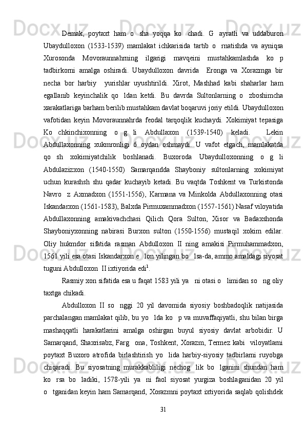 Demak,   poytaxt   ham   o sha   yoqqa   ko chadi.   G ayratli   va   uddaburon  
Ubaydulloxon   (1533-1539)   mamlakat   ichkarisida   tartib   o rnatishda   va   ayniqsa	

Xurosonda   Movoraunnahrning   ilgarigi   mavqeini   mustahkamlashda   ko p	

tadbirkorni   amalga   oshiradi.   Ubaydulloxon   davrida     Eronga   va   Xorazmga   bir
necha   bor   harbiy     yurishlar   uyushtirildi.   Xirot,   Mashhad   kabi   shaharlar   ham
egallanib   keyinchalik   qo ldan   ketdi.   Bu   davrda   Sultonlarning   o zboshimcha	
 
xarakatlariga barham berilib mustahkam davlat boqaruvi joriy etildi. Ubaydulloxon
vafotidan   keyin   Movoraunnahrda   feodal   tarqoqlik   kuchaydi.   Xokimiyat   tepasiga
Ko chkinchixonning   o g li   Abdullaxon   (1539-1540)   keladi.     Lekin	
  
Abdullaxonning   xukmronligi   6   oydan   oshmaydi.   U   vafot   etgach,   mamlakatda
qo sh   xokimiyatchilik   boshlanadi.   Buxoroda   Ubaydulloxonning   o g li
  
Abdulazizxon   (1540-1550)   Samarqandda   Shayboniy   sultonlarning   xokimiyat
uchun   kurashsh   shu   qadar   kuchayib   ketadi.   Bu   vaqtda   Toshkent   va   Turkistonda
Navro z   Axmadxon   (1551-1556),   Karmana   va   Minkolda   Abdullaxonning   otasi	

Iskandarxon (1561-1583), Balxda Pirmuxammadxon (1557-1561) Nasaf viloyatida
Abdullaxonning   amakivachchasi   Qilich   Qora   Sulton,   Xisor   va   Badaxshonda
Shayboniyxonning   nabirasi   Burxon   sulton   (1550-1556)   mustaqil   xokim   edilar.
Oliy   hukmdor   sifatida   rasman   Abdulloxon   II   ning   amakisi   Pirmuhammadxon,
1561 yili esa otasi Iskandarxon e lon yilingan bo lsa-da, ammo amaldagi siyosat	
 
tuguni Abdulloxon  II ixtiyorida edi 1
.
Rasmiy xon sifatida esa u faqat 1583 yili ya ni otasi o limidan so ng oliy	
  
taxtga chikadi.
Abdulloxon   II   so nggi   20   yil   davomida   siyosiy   boshbadoqlik   natijasida	

parchalangan mamlakat qilib, bu yo lda ko p va muvaffaqiyatli, shu bilan birga	
 
mashaqqatli   harakatlarini   amalga   oshirgan   buyul   siyosiy   davlat   arbobidir.   U
Samarqand,   Shaxrisabz,   Farg ona,  Toshkent,   Xorazm,   Termez  kabi    viloyatlarni	

poytaxt   Buxoro   atrofida   birlashtirish   yo lida   harbiy-siyosiy   tadbirlarni   ruyobga	

chiqaradi.   Bu   siyosatning   murakkabliligi   nechog lik   bo lganini   shundan   ham	
 
ko rsa   bo ladiki,   1578-yili   ya ni   faol   siyosat   yurgiza   boshlaganidan   20   yil	
  
o tganidan keyin ham Samarqand, Xorazmni poytaxt ixtiyorida saqlab qolishdek

31 