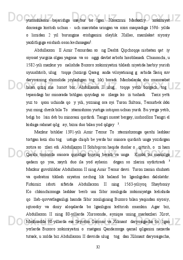 yumushlarini   bajarishga   majbur   bo lgan.   Xorazmni   Markaziy     xokimiyat
doirasiga   kiritish   uchun   -     uch   marotaba   uringan   va   oxiri   maqsadiga   1596-   yilda
o limidan   2   yil   burungina   erishganini   olaylik.   Xullas,   mamlakat   siyosiy	

yaxlitligiga erishish oson kechmagan 1
.
Abdullaxon     II   Amir   Temurdan   so ng   Dashti   Qipchoqqa   nisbatan   qat iy	
 
siyosat yurgiza olgan yagona  va so nggi davlat arbobi hisoblanadi. Chunonchi, u	

1582-yili mazkur yo nalishda Buxoro xokimiyatini tiklash niyatida harbiy yurish	

uyuushtirib,   ulug   toqqa   (hozirgi   Qarag anda   viloyatining   g arbida   Sariq   suv	
  
daryosining   shimolida   joylashgan   tog lik)   boradi.   Manbalarda   shu   munosabat	

bilan   qiziq   ma lumot   bor.   Abdullaxon   II   ulug   toqqa   yetib   borgach,   tog	
  
tepasidagi   bir   minorada   bitilgan   quyidagi   so zlarga   ko zi   tushadi:   Tarix   yetti	
  
yuz   to qson   uchinda   qo y   yili,   yozning   ora   oyi   Turon   Sultoni,   Temurbek   ikki	
 
yuz ming cherik bila To xtamishxon yurtiga intiqom uchun yurdi. Bu yerga yetib,	

belgi bo lsin deb bu minorani qurdirdi. Tangri nusrat bergay, inshoollox Tangri el	

kishiga rahmat qilg ay, bizni duo bilan yod qilgay	
  2
.
Mazkur   bitiklar   1391-yili   Amir   Temur   To xtamishxonga   qarshi   lashkar	

tortgan  kezi   shu  tog  ustiga   chiqib  be  yerda   bir  minora  qurdirib  unga  yozdirgan	

xotira so zlari edi. Abdullaxon II Sohibqiron haqida duolar o qittirib, o zi ham	
  
Qarshi   tomonda   minora   qurishga   buyruq   beradi   va   unga   Kimki   bu   manzilga	

qadam   qo ysa,   xayrli   duo   ila   yod   aylasin   degan   so zlarini   uydirtiradi	
    3
Mazkur guvohliklar Abdullaxon II ning Amir Temur davri   Turon zamin shuhrati
va   qudratini   tiklash   niyatini   nechog lik   baland   bo lganligidan   dalolatdir.	
 
Firkimiz   isboti   sifatida   Abdullaxon   II   ning   1563-yiliyoq   Shayboniy
Ko chkinchixonga   lashkar   berib   uni   Sibir   xonligida   xokimiyatga   kelishida	

qo llab-quvvatlaganligi   hamda   Sibir   xonligining   Buxoro   bilan   yaqindan   siyosiy,

iqtisodiy   va   diniy   aloqalarda   bo lganligini   keltirish   mumkin.   Agar   biz,	

Abdullaxon   II   ning   80-yillarda   Xurosonda,   ayniqsa   uning   markazlari   Xirot,
Mashxadda   90-yillarda   esa   Seyiston   Garmsir   va   Xilmant     daryosigacha   bo lgan	

yerlarda   Buxoro   xokimiyatini   o rnatgani   Qandaxorga   qamal   qilganini   nazarda	

tutsak,  u xolda  biz Abdullaxon  II  davrida  ulug  tog dan  Xilmant  daryosigacha,	
 
32 