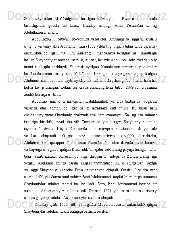 Sibir   daryosidan   Mashhadgacha   bo lgan   xokimiyat     Buxoro   qo l   ostida  
birlashganini   guvohi   bo lamiz.   Bunday   natijaga   Amir   Temurdan   so ng	
 
Abdullaxon II erishdi. 
Abdulloxon II 1598-yili 65-yoshida vafot etdi. Umrining so nggi yillarida u	

o g li va valiy ahdi Abdulmo min (1568 yilda tug ilgan) bilan biroz qarama-	
   
qarshilikda   bo lgani   ma lum.   Aniqrog i   manbalarda   berilgan   ma lumotlarga	
   
ko ra Shayboniylar orasida mardlik, shijoat, benazir Abdulmo min otasidan oliy	
 
taxtni   talab   qila   boshlaydi.   Yuqorida   aytilgan   Iskandarxon   rasman   oliy   xukmdor
bo lsa-da ammo amaliy ishni Abdulloxon II ning o zi bajarganini vaj qilib olgan
 
Abdumo min niyatidan qaytmay oliy taxt uchun ochiqchasiga bo lmasa ham har	
 
holda   ko p   uringan.   Lekin,   tez   orada   otasining   kuni   bitib,   1598-yili   u   rasman

xonlik kursiga o tiradi.	

Abdulmo min   o z   mavqeini   mustahkamlash   yo lida   taxtga   da vogarlik	
   
yillarida   otasi   tomon   bo lgan   ba zi   amallarni   qatl   ettirdi.   Bu   bilan   ham	
 
cheklanmay   xatto   Shayboniy   shahzodalarni   ham   ayamaydi.   So ng   esa   saltanat	

ishlariga   kirishib,   avval   shu   yili   Toshkentda   yuz   bergan   Shayboniy   sultonlar
isyonini   bostiradi.   Keyin   Xurosonda   o z   mavqeini   mustahkamlash   yo lida	
 
yo lga   chiqaradi.   O sha   davr   tarixchilarining   guvohlik   berishicha,	
 
Abdulmo min   qiziqqon,   cho rtkesar   shaxs   bo lib,   otasi   davrida   xuzur   halovat	
  
va taqvoga o rganib qolgan Buxorolik bir qator beklarning payiga tushgan. Ular	

buni     sezib   mazkur   Xuroson   yo liga   chiqqan   O ratepa   va   Zomin   oralig iga	
  
yetgan.   Abdulmo minga   qarshi   suiqasd   uyuushtirib   uni   o ldirganlar.   Taxtga	
 
so nggi   Shayboniy   hukmdor   Pirmuhammadxon   chiqadi.   Oradan   2   yilcha   vaqt	

o tib, 1601 yili Samarqand xokimi Boqi Muhammad  taqdiri bilan birga umuman

Shayboniylar   sulolasi   taqdiri   hal   bo ladi.   Zero,   Boqi   Muhammad   boshqa   bir	

sulola     Ashtarxoniylar   sulolasi   edi.   Demak,   1601   yili   mamlakatimiz   siyosiy	

sahnasiga yangi sulola - Ashtarxoniylar sulolasi chiqadi. 
Shunday   qilib,   1500-1601   yillargacha   Movoraunnaxrda   xukmronlik   qilgan
Shayboniylar sulolasi hukmronligiga barham berildi.
33 