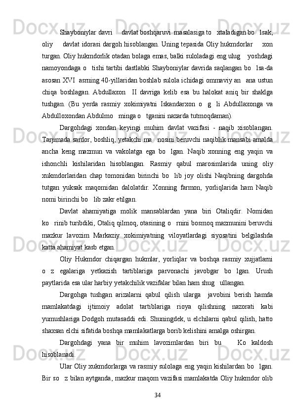 Shayboniylar davri   davlat boshqaruvi  masalasiga to xtaladigan bo lsak,  
oliy   davlat idorasi dargoh hisoblangan. Uning tepasida Oliy hukmdorlar   xon	
 
turgan. Oliy hukmdorlik otadan bolaga emas, balki suloladagi eng ulug  yoshdagi	

namoyondaga o tishi tartibi dastlabki Shayboniylar davrida saqlangan bo lsa-da	
 
asosan XVI  asrning 40-yillaridan boshlab sulola ichidagi ommaviy an ana ustun	

chiqa   boshlagan.   Abdullaxon     II   davriga   kelib   esa   bu   halokat   aniq   bir   shaklga
tushgan.   (Bu   yerda   rasmiy   xokimiyatni   Iskandarxon   o g li   Abdullaxonga   va	
 
Abdulloxondan Abdulmo minga o tganini nazarda tutmoqdaman).	
 
Dargohdagi   xondan   keyingi   muhim   davlat   vazifasi   -   naqib   xisoblangan.
Tarjimada sardor, boshliq, yetakchi ma nosini beruvchi naqiblik mansabi amalda	

ancha   keng   mazmun   va   vakolatga   ega   bo lgan.   Naqib   xonning   eng   yaqin   va	

ishonchli   kishilaridan   hisoblangan.   Rasmiy   qabul   marosimlarida   uning   oliy
xukmdorlaridan   chap   tomonidan   birinchi   bo lib   joy   olishi   Naqibning   dargohda

tutgan   yuksak   maqomidan   dalolatdir.   Xonning   farmon,   yorliqlarida   ham   Naqib
nomi birinchi bo lib zakr etilgan.	

Davlat   ahamiyatiga   molik   mansablardan   yana   biri   Otaliqdir.   Nomidan
ko rinib turibdiki, Otaliq qilmoq, otasining o rnini bosmoq mazmunini beruvchi	
 
mazkur   lavozim   Markaziy   xokimiyatning   viloyatlardagi   siyosatini   belgilashda
katta ahamiyat kasb etgan. 
Oliy   Hukmdor   chiqargan   hukmlar,   yorliqlar   va   boshqa   rasmiy   xujjatlarni
o z   egalariga   yetkazish   tartiblariga   parvonachi   javobgar   bo lgan.   Urush
 
paytlarida esa ular harbiy yetakchilik vazifalar bilan ham shug ullangan.	

Dargohga   tushgan   arizalarni   qabul   qilish   ularga     javobini   berish   hamda
mamlakatdagi   ijtimoiy   adolat   tartiblariga   rioya   qilishning   nazorati   kabi
yumushlariga Dodgoh mutasaddi  edi. Shuningdek,  u elchilarni  qabul  qilish,  hatto
shaxsan elchi sifatida boshqa mamlakatlarga borib kelishini amalga oshirgan. 
Dargohdagi   yana   bir   muhim   lavozimlardan   biri   bu     Ko kaldosh	
 
hisoblanadi.
Ular Oliy xukmdorlarga va rasmiy sulolaga eng yaqin kishilardan bo lgan.	

Bir so z bilan aytganda, mazkur maqom vazifasi mamlakatda Oliy hukmdor olib	

34 