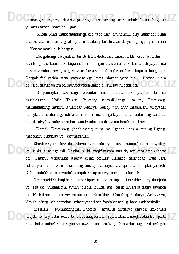 borayotgan   siyosiy   daxlsizligi   unga   kishilarning   munosabati   bilan   bog liq
yumushlardan iborat bo lgan.	

Sulola   ichki   munosabatlariga   oid   tadbirlar,   chunonchi,   oliy   hukmdor   bilan
shahzodalar o rtasidagi aloqalarni tashkiliy tartibi asosida yo lga qo yish ishini	
  
 Xon yasovuli olib borgan.	

Dargohdagi   haqsizlik,   tartib   keldi-ketdidan   xabardorlik   kabi   tadbirlar  	

Eshik og asi kabi ichki taqsimotlari bo lgan bu xizmat vakillari urush paytlarida	
 
oliy   xukmdorlarning   eng   muhim   harbiy   topshiriqlarini   ham   bajarib   borganlar.
Dargoh   faoliyatida   katta   mavqega   ega   lavozimlardan   yana   biri     Shayxulislom	

bo lib, davlat va mafkuraviy xayotda uning o rni favqulodda edi.	
 
Shayboniylar   davridagi   devonlar   tizimi   haqida   fikr   yuritish   bir   oz
mushkulroq.   Xofiz   Tanish   Buxoriy   guvohliklariga   ko ra,   Devonbegi	

mamlakatning   muhim   ishlaridan   Moliya,   Soliq,   Yer,   Suv   masalalari,   viloyatlar
bo ylab amaldorlarga ish tafsimlash, mansablarga tayinlash va bularning barchasi	

haqida oliy hukmdorlarga har kuni hisobot berib turishi kerak bo lgan. 	

Demak,   Devonbegi   (bosh   vazir)   nima   bo lganda   ham   o zining   ilgarigi	
 
maqomini butunlay yo qotmaganlar.	

Shayboniylar   davrida   Movoraunnahrda   ye,   suv   munosabatlari   quyidagi
ko rinishlarga  ega  edi:  Davlat  mulki, vaqif   xamda xususiy   mulkdorlardan iborat	

edi.   Unumli   yerlarning   asosiy   qismi   xonlar   ularning   qarindosh   urug lari,	

ruhoniylar     va   hukmron   sinfning   boshqa   namoyondasi   qo lida   to plangan   edi.	
 
Dehqonchilik va chorvachilik xhjaligining asosiy tarmoqlaridan edi.
Dehqonchilik haqida so z yuritganda avvalo sug orish ishlari  qay darajada	
 
yo lga   qo yilganligini   aytish   joizdir.   Bunda   sug orish   ishlarida   tabiiy   tayanch	
  
bo lib kelgan an anaviy manbalar   Zarafshon, Chirchiq, Sirdaryo, Amudaryo,
  
Vaxsh, Murg ob daryolari imkoniyatlaridan foydalanganligi ham shubhasizdir.	

Masalan:   Mehmonnomai   Buxoro   muallifi   Sirdaryo   daryosi   imkonlari	
 
haqida so z yuritar ekan, bu daryoning kechuv joylaridan, irmoqlaridan ko plab,	
 
katta-katta   anhorlar   qazilgan   va   suvi   bilan   atrofdagi   ekinzorlar   sug orilganligini	

35 