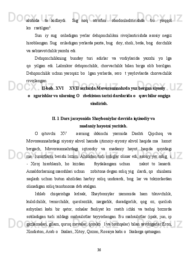 alohida   ta kidlaydi.   Sig noq   atrofini   obodonlashtirishda   bu   yaqqol 
ko rsatilgan	
 1
.
Sun iy   sug oriladigan   yerlar   dehqonchilikni   rivojlantirishda   asosiy   negiz	
 
hisoblangan. Sug oriladigan yerlarda paxta, bug doy, sholi, beda, bog dorchilik	
  
va sabzavotchilik yaxshi edi.
Dehqonchilikning   bunday   turi   adirlar   va   vodiylarida   yaxshi   yo lga	

qo yilgan   edi.   Lalmikor   dehqonchilik,   chorvachilik   bilan   birga   olib   borilgan.	

Dehqonchilik   uchun   yaroqsiz   bo lgan   yerlarda,   sero t   yaylovlarda   chorvachilik	
 
rivojlangan.
II-bob. XVI   XVII asrlarda Movoraunnahrda yuz bergan siyosiy	

o zgarishlar va ularning O zbekiston tarixi darslarida o quvchilar ongiga	
  
sindirish.
II. 1  Dars jarayonida Shayboniylar davrida iqtisodiy va
madaniy hayotni yoritish.
O qituvchi   XV     asrning   ikkinchi   yarmida   Dashti   Qipchoq   va	

Movoraunnahrdagi siyosiy  ahvol hamda ijtimoiy-siyosiy ahvol  haqida ma lumot	

bergach,   Movoraunnahrdagi   iqtisodiy   va   madaniy   hayot   haqida   quyidagi
ma lumotlarni berishi lozim. Aholidan turli soliqlar olinar edi, asosiy yer solig i	
 
-   Xiroj   hisoblanib,   ho kizdan     foydalangani   uchun     zakot   to lanardi.	
   
Amaldorlarning maoshlari uchun   zobitona degan soliq yig ilardi, qo shinlarni	
  
saqlash   uchun   butun   aholidan   harbiy   soliq   undirardi,   bog lar   va   tokzorlardan	

olinadigan soliq tanobnoma deb atalgan.
Ishlab   chiqarishga   kelsak,   Shayboniylar   zamonida   ham   tikuvchilik,
kulolchilik,   temirchilik,   qurolsozlik,   zargarlik,   duradgorlik,   qog oz,   qurilish	

ashyolari   kabi   bir   qator,   sohalar   faoliyat   ko rsatib   ichki   va   tashqi   bozorda	

sotiladigan   turli   xildagi   mahsulotlar   tayyorlangan.   Bu   mahsulotlar   (ipak,   jun,   ip
gazlamalari, gilam, quruq mevalar, qorako l va boshqalar) bilan savdogarlar Eron,	

Xindiston, Arab o lkalari, Xitoy, Qozon, Rossiya kabi o lkalarga qatnagan.	
 
36 