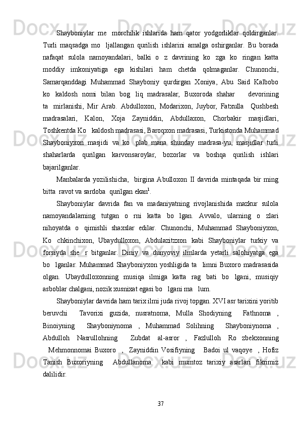 Shayboniylar   me morchilik   ishlarida   ham   qator   yodgorliklar   qoldirganlar.
Turli   maqsadga   mo ljallangan   qurilish   ishlarini   amalga   oshirganlar.   Bu   borada	

nafaqat   sulola   namoyandalari,   balki   o z   davrining   ko zga   ko ringan   katta	
  
moddiy   imkoniyatiga   ega   kishilari   ham   chetda   qolmaganlar.   Chunonchi,
Samarqanddagi   Muhammad   Shayboniy   qurdirgan   Xoniya,   Abu   Said   Kalbobo
ko kaldosh   nomi   bilan   bog liq   madrasalar,   Buxoroda   shahar       devorining	
 
ta mirlanishi,   Mir   Arab.   Abdulloxon,   Modarixon,   Juybor,   Fatxulla     Qushbesh

madrasalari,   Kalon,   Xoja   Zayniddin,   Abdullaxon,   Chorbakir   masjidlari,
Toshkentda Ko kaldosh madrasasi, Baroqxon madrasasi, Turkistonda Muhammad	

Shayboniyxon   masjidi   va   ko plab   mana   shunday   madrasa-yu,   masjidlar   turli	

shaharlarda   qurilgan   karvonsaroylar,   bozorlar   va   boshqa   qurilish   ishlari
bajarilganlar. 
Manbalarda   yozilishicha,     birgina   Abulloxon   II   davrida   mintaqada   bir   ming
bitta  ravot va sardoba  qurilgan ekan 1
.
Shayboniylar   davrida   fan   va   madaniyatning   rivojlanishida   mazkur   sulola
namoyandalarning   tutgan   o rni   katta   bo lgan.   Avvalo,   ularning   o zlari
  
nihoyatda   o qimishli   shaxslar   edilar.   Chunonchi,   Muhammad   Shayboniyxon,	

Ko chkinchixon,   Ubaydulloxon,   Abdulazitzxon   kabi   Shayboniylar   turkiy   va	

forsiyda   she r   bitganlar.   Diniy   va   dunyoviy   ilmlarda   yetarli   salohiyatga   ega	

bo lganlar.   Muhammad   Shayboniyxon   yoshligida   ta limni   Buxoro   madrasasida	
 
olgan.   Ubaydulloxonning   musiqa   ilmiga   katta   rag bati   bo lgani,   musiqiy	
 
asboblar chalgani, nozik xusnixat egasi bo lgani ma lum.	
 
Shayboniylar davrida ham tarix ilmi juda rivoj topgan. XVI asr tarixini yoritib
beruvchi   Tavorixi   guzida,   nusratnoma,   Mulla   Shodiyning   Fathnoma ,	
  
Binoiyning   Shayboniynoma ,   Muhammad   Solihning   Shayboniynoma ,	
   
Abdulloh   Nasrullohning   Zubdat   al-asror ,   Fazlulloh   Ro zbekxonning	
  
Mehmonnomai   Buxoro ,     Zayniddin   Vosifiyning   Badoi   ul   vaqoye ,   Hofiz	
   
Tanish   Buxoriyning   Abdullanoma   kabi   mumtoz   tarixiy   asarlari   fikrimiz	
 
dalilidir.
37 