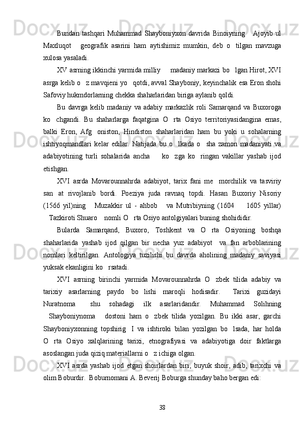Bundan   tashqari   Muhammad   Shayboniyxon   davrida   Binoiyning   Ajoyib   ul
Maxluqot   geografik   asarini   ham   aytishimiz   mumkin,   deb   o tilgan   mavzuga	
 
xulosa yasaladi.
XV asrning ikkinchi yarmida milliy   madaniy markazi bo lgan Hirot, XVI	
 
asrga kelib o z mavqieni yo qotdi, avval Shayboniy, keyinchalik esa Eron shohi	
 
Safoviy hukmdorlarning chekka shaharlaridan biriga aylanib qoldi.
Bu   davrga   kelib   madaniy   va   adabiy   markazlik   roli   Samarqand   va   Buxoroga
ko chgandi.  	
 Bu   shaharlarga   faqatgina   O rta   Osiyo   territoriyasidangina   emas,	
balki   Eron,   Afg oniston,   Hindiston   shaharlaridan   ham   bu   yoki   u   sohalarning	

ishtiyoqmandlari   kelar   edilar.   Natijada   bu   o lkada   o sha   zamon   madaniyati   va	
 
adabiyotining   turli   sohalarida   ancha     ko zga   ko ringan   vakillar   yashab   ijod	
  
etishgan.
XVI   asrda   Movarounnahrda   adabiyot,   tarix   fani   me morchilik   va   tasviriy	

san at   rivojlanib   bordi.   Poeziya   juda   ravnaq   topdi.   Hasan   Buxoriy   Nisoriy	

(1566   yil)ning   Muzakkir   ul   -   ahbob   va   Mutribiyning   (1604     1605   yillar)	
  
Tazkiroti Shuaro  nomli O rta Osiyo antolgiyalari buning shohididir.	
  
Bularda   Samarqand,   Buxoro,   Toshkent   va   O rta   Osiyoning   boshqa	

shaharlarida   yashab   ijod   qilgan   bir   necha   yuz   adabiyot     va   fan   arboblarining
nomlari   keltirilgan.   Antologiya   tuzilishi   bu   davrda   aholining   madaniy   saviyasi
yuksak ekanligini ko rsatadi.	

XVI   asrning   birinchi   yarmida   Movarounnahrda   O zbek   tilida   adabiy   va	

tarixiy   asarlarning   paydo   bo lishi   maroqli   hodisadir.   Tarixi   guzidayi	
 
Nuratnoma   shu   sohadagi   ilk   asarlaridandir.   Muhammad   Solihning	

Shayboniynoma   dostoni   ham   o zbek   tilida   yozilgan.   Bu   ikki   asar,   garchi	
  
Shayboniyxonning   topshirig I   va   ishtiroki   bilan   yozilgan   bo lsada,   har   holda	
 
O rta   Osiyo   xalqlarining   tarixi,   etnografiyasi   va   adabiyotiga   doir   faktlarga	

asoslangan juda qiziq materiallarni o z ichiga olgan. 	

XVI   asrda   yashab   ijod   etgan   shoirlardan   biri,   buyuk   shoir,   adib,   tarixchi   va
olim Boburdir.  Boburnomani A. Beverij Boburga shunday baho bergan edi: 
38 