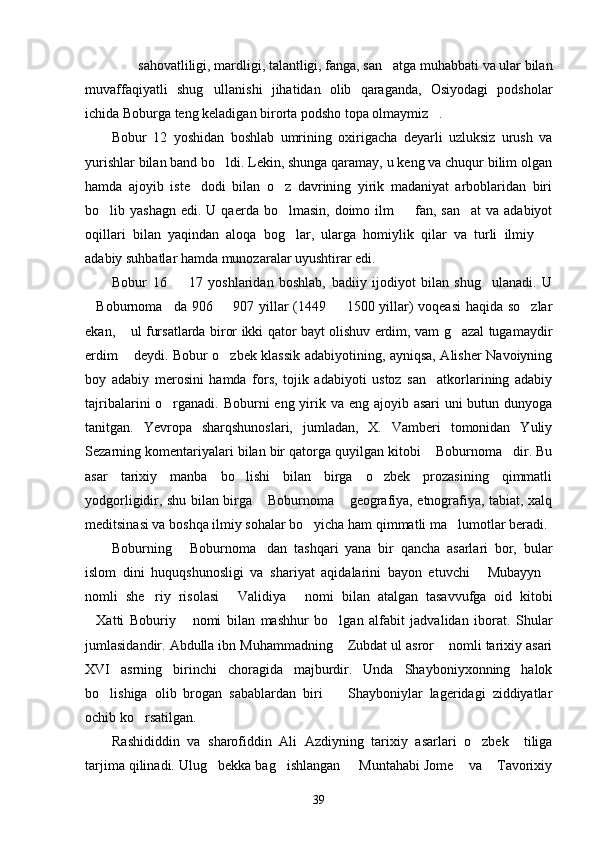  sahovatliligi, mardligi, talantligi, fanga, san atga muhabbati va ular bilan 
muvaffaqiyatli   shug ullanishi   jihatidan   olib   qaraganda,   Osiyodagi   podsholar	

ichida Boburga teng keladigan birorta podsho topa olmaymiz .	

Bobur   12   yoshidan   boshlab   umrining   oxirigacha   deyarli   uzluksiz   urush   va
yurishlar bilan band bo ldi. Lekin, shunga qaramay, u keng va chuqur bilim olgan	

hamda   ajoyib   iste dodi   bilan   o z   davrining   yirik   madaniyat   arboblaridan   biri	
 
bo lib yashagn  edi.  U  qaerda bo lmasin,  doimo ilm    fan, san at   va adabiyot	
   
oqillari   bilan   yaqindan   aloqa   bog lar,   ularga   homiylik   qilar   va   turli   ilmiy  	
 
adabiy suhbatlar hamda munozaralar uyushtirar edi. 
Bobur   16     17   yoshlaridan   boshlab,   badiiy   ijodiyot   bilan   shug ulanadi.   U	
 
Boburnoma da 906   907 yillar (1449   1500 yillar) voqeasi haqida so zlar	
    
ekan,  ul fursatlarda biror ikki qator bayt olishuv erdim, vam g azal tugamaydir	
 
erdim  deydi. Bobur o zbek klassik adabiyotining, ayniqsa, Alisher Navoiyning
 
boy   adabiy   merosini   hamda   fors,   tojik   adabiyoti   ustoz   san atkorlarining   adabiy	

tajribalarini o rganadi. Boburni eng yirik va eng ajoyib asari uni  butun dunyoga	

tanitgan.   Yevropa   sharqshunoslari,   jumladan,   X.   Vamberi   tomonidan   Yuliy
Sezarning komentariyalari bilan bir qatorga quyilgan kitobi  Boburnoma dir. Bu	
 
asar   tarixiy   manba   bo lishi   bilan   birga   o zbek   prozasining   qimmatli	
 
yodgorligidir, shu bilan birga  Boburnoma  geografiya, etnografiya, tabiat, xalq	
 
meditsinasi va boshqa ilmiy sohalar bo yicha ham qimmatli ma lumotlar beradi. 	
 
Boburning   Boburnoma dan   tashqari   yana   bir   qancha   asarlari   bor,   bular	
 
islom   dini   huquqshunosligi   va   shariyat   aqidalarini   bayon   etuvchi   Mubayyn	
 
nomli   she riy   risolasi   Validiya   nomi   bilan   atalgan   tasavvufga   oid   kitobi	
  
Xatti   Boburiy   nomi   bilan   mashhur   bo lgan   alfabit   jadvalidan   iborat.   Shular	
  
jumlasidandir. Abdulla ibn Muhammadning  Zubdat ul asror  nomli tarixiy asari	
 
XVI   asrning   birinchi   choragida   majburdir.   Unda   Shayboniyxonning   halok
bo lishiga   olib   brogan   sabablardan   biri     Shayboniylar   lageridagi   ziddiyatlar	
 
ochib ko rsatilgan. 	

Rashididdin   va   sharofiddin   Ali   Azdiyning   tarixiy   asarlari   o zbek     tiliga	

tarjima qilinadi. Ulug bekka bag ishlangan   Muntahabi Jome  va  Tavorixiy	
    
39 
