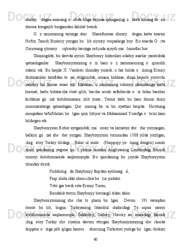 shoxiy  degan asarning o zbek tiliga tarjima qilinganligi o zbek tilining ta sir   
doirasi kengayib borganidan dalolat beradi. 
O z   zamonining   tarixiga   doir   Sharafnomai   shoxiy   degan   katta   asarini
  
Hofuz   Tanish   Buxoriy   yozgan   bo lib   siyosiy   voqealarga   boy.   Bu   asarda   O rta	
 
Osiyoning ijtimoiy   iqtisodiy tarixiga oid juda ajoyib ma lumotlar bor. 	
 
Shuningdek, bu davrda ayrim Shayboniy hokimlari  adabiy asarlar  yaratishda
qatnashganlar.     Shayboniyxonning   o zi   ham   o z   zamonasining   o qimishli	
  
odami   edi.   Bu   haqda   X.   Vamberi   shunday   yozadi,   u   har   holda   o zining   Eroniy	

dushmanlari   tarafidan   ta sir   etilganidek,   nimani   hohlasa,   shuni   bajarib   yuruvchi	

vahshiy   bir   kimsa   emas   edi.   Masalan,   u   zamonning   ruhoniy   ulamolariga   katta
hurmat,   hatto   bolalarcha   itoat   qilib,   barcha   urush   safarlarida   o zi   bilan   barobar	

kichkina   go zal   kutubxonasini   olib   yurar,   Temur   kabi   bu   ham   doimo   diniy	

munozaralarga   qatnashgan.   Qur onning   ba zi   bir   oyatlari   haqida     Hirotning	
 
nimqadam tafsifchilari bo lgan qozi Ixtiyor va Muhammad Yusufga e tiroz ham	
 
bildirgan edi.
Shayboniyxon Bobur aytganidek, ma nosiz va lazzatsiz she rlar yozmagan,	
 
balkim   go zal   she rlar   yozgan.   Shayboniyxon   tomonidan   1508   yilda   yozilgan,	
 
chig atoy   Turkiy   tilidagi   Bahir   ul   xudo   (Haqqiqiy   yo lning   dengizi)   nomli	
   
diniy   qasidaning   yagona   qo l   yozma   nusxasi   Angliyaning   Londondagi   Brinish	

muzeyi   kutubxonasida   saqlanmoqda.   Bu   qasidaning   bir   joyida   Shayboniyxon
shunday deydi:
Podsholig da Shayboniy faqrdan ayrilmag il,	
 
Faqr shohi ikki olam ichra bo lur podsho.	

Tetri gar berdi seta Eroniy Turon,
Bandalik tavrin Shayboniy bermagil eldan daho.
Shayboniyxonning   she rlar   to plami   bo lgan   Devon   191   varaqdan	
    
iborat   bo lib,   bugun   Turkiyaning   Istambul   shahridagi   To nqoni   saroyi	
 
kutubxonasida   saqlanmoqda.   Sakkokiy,   Gadoiy,   Navoiy   an anasidagi   klassik	

chig atoy   Turkiy   she riyatini   davom   ettirgan   Shayboniyxonning   she rlarida	
  
diqqatni o ziga jalb qilgan hassos   shoirning Turkiston yurtiga bo lgan cheksiz	
  
40 