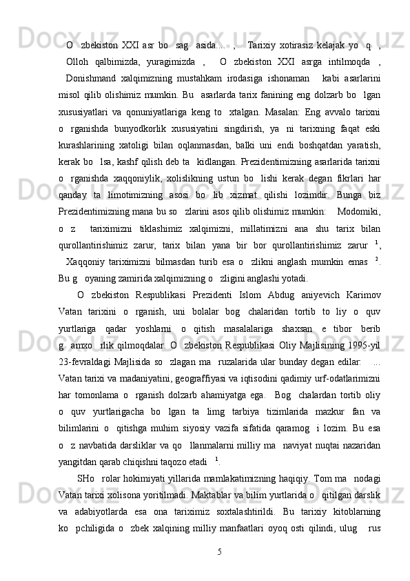 O zbekiston   XXI   asr   bo sag asida.... ,   Tarixiy   xotirasiz   kelajak   yo q ,       
Olloh   qalbimizda,   yuragimizda ,   O zbekiston   XXI   asrga   intilmoqda ,
    
Donishmand   xalqimizning   mustahkam   irodasiga   ishonaman   kabi   asarlarini
 
misol   qilib   olishimiz   mumkin.   Bu     asarlarda   tarix   fanining   eng   dolzarb   bo lgan	

xususiyatlari   va   qonuniyatlariga   keng   to xtalgan.   Masalan:   Eng   avvalo   tarixni	

o rganishda   bunyodkorlik   xususiyatini   singdirish,   ya ni   tarixning   faqat   eski	
 
kurashlarining   xatoligi   bilan   oqlanmasdan,   balki   uni   endi   boshqatdan   yaratish,
kerak bo lsa, kashf qilish deb ta kidlangan. Prezidentimizning asarlarida tarixni	
 
o rganishda   xaqqoniylik,   xolislikning   ustun   bo lishi   kerak   degan   fikrlari   har	
 
qanday   ta limotimizning   asosi   bo lib   xizmat   qilishi   lozimdir.   Bunga   biz	
 
Prezidentimizning mana bu so zlarini asos qilib olishimiz mumkin:  Modomiki,	
 
o z     tariximizni   tiklashimiz   xalqimizni,   millatimizni   ana   shu   tarix   bilan	

qurollantirishimiz   zarur,   tarix   bilan   yana   bir   bor   qurollantirishimiz   zarur	
 1
,
Xaqqoniy   tariximizni   bilmasdan   turib   esa   o zlikni   anglash   mumkin   emas	
   2
.
Bu g oyaning zamirida xalqimizning o zligini anglashi yotadi.	
 
O zbekiston   Respublikasi   Prezidenti   Islom   Abdug aniyevich   Karimov	
 
Vatan   tarixini   o rganish,   uni   bolalar   bog chalaridan   tortib   to   liy   o quv	
  
yurtlariga   qadar   yoshlarni   o qitish   masalalariga   shaxsan   e tibor   berib	
 
g amxo rlik   qilmoqdalar.   O zbekiston   Respublikasi   Oliy   Majlisining   1995-yil	
  
23-fevraldagi   Majlisida   so zlagan   ma ruzalarida   ular   bunday   degan   edilar:   ...	
  
Vatan tarixi va madaniyatini, geograffiyasi va iqtisodini qadimiy urf-odatlarimizni
har   tomonlama   o rganish   dolzarb   ahamiyatga   ega.     Bog chalardan   tortib   oliy	
 
o quv   yurtlarigacha   bo lgan   ta limg tarbiya   tizimlarida   mazkur   fan   va	
   
bilimlarini   o qitishga   muhim   siyosiy   vazifa   sifatida   qaramog i   lozim.   Bu   esa	
 
o z   navbatida   darsliklar   va   qo llanmalarni   milliy   ma naviyat   nuqtai   nazaridan	
  
yangitdan qarab chiqishni taqozo etadi	
 1
.
SHo rolar hokimiyati yillarida mamlakatimizning haqiqiy. Tom ma nodagi	
 
Vatan tarixi xolisona yoritilmadi. Maktablar va bilim yurtlarida o qitilgan darslik	

va   adabiyotlarda   esa   ona   tariximiz   soxtalashtirildi.   Bu   tarixiy   kitoblarning
ko pchiligida   o zbek   xalqining   milliy   manfaatlari   oyoq   osti   qilindi,   ulug   rus	
  
5 
