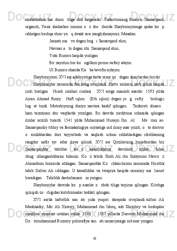 muhabbatini   har   doim     tilga   olib   turganidir.   Turkistonning   Buxoro,   Samarqand,
urganch,   Yassi   shaharlari   nomini   o z   she rlarida   Shayboniyxonga   qadar   ko p  
ishlatgan boshqa shoir yo q desak sira yanglishmaymiz. Masalan:	

Jannati ma vo degan bog i Samarqand elim,
 
Navsari a lo degan obi  Samarqand elim,

Yoki Buxoro haqida yizilgan
Bir zayolim bor ko ngilkim pirmu vafoiy atayin.	

Ul Buxoro sharida Ka ba tavofin aylayin.	

Shayboniyxon XVI asr adabiyotiga katta xissa qo shgan shoirlardan biridir. 	

Shayboniylar zamonida fan keng rivojlandi. Hatto sonlarni zarb qilish haqida
izoh   berilgan   Hisob   usullari   risolasi   XVI   asrga   mansub   asardir.   1593   yilda	
 
Amin   Ahmad   Roziy   Haft   iqlim   (Etti   iqlim)   degan   jo g rofiy     biologic	
    
lug at   tuzdi.   Mutrabiyning   dunyo   xaritasi   kashf   qilingan.   Tazkiroti   shuaro	
  
ham   taxminan   shu   vaqtlarda   yozilgan.   Bu   davrda   meditsina   sohasida   qilingan
ilmlar   sezilib   turardi.   1541   yilda   Muhammad   Husayn   Ibn     Al     Me roni   as-	
 
Samarqandiy tibbiy va farmakalogiya ruyxatiga oid ilmiy asar yozib, o ta dorivor	

o simliklardan   dori   tayyorlash   va   saqlash   uchun   ishlatiladigan   idishlarning	

rangdor   nafis   syr atlar   ilova   qilindi.   XVI   asr   Qozilarning   hujjatlaridan   biz	

Samarqandda   tabiblar   ko z   kasalliklarini   davolash   ishlari   bilan	

shug ullanganliklarini   bilamiz.   Ko z   tabibi   Shoh   Ali   ibn   Sulaymon   Navro z	
  
Ahmadxon   huzurida   ishlagan.   Samarqandda   Ko chkinchixon   zamonida   Hirotlik	

tabib   Sulton   Ali   ishlagan.   U   kasalliklar   va   terapiya   haqida   umumiy   ma lumot	

beradigan  Tabiblik dasturlamasi ni yozgan.	
 
Shayboniylar   davrida   ko p   asarlar   o zbek   tiliga   tarjima   qilingan.   Kitobga	
 
qiziqish zo rligidan kutubxonalar tashkil qilingan. 	

XVI   asrda   hattotlik   san ati   juda   yuqori   darajada   rivojlandi.sulton   Ali	

Mashxadiy,   Mir   Ali   Xiraviy,   Muhammad   ibn   Ishoq,   ash   Shixobiy   va   boshqalar
mashhur   xusnixat   ustalari   edilar.   1586     1587   yillarda   Darvesh   Muhammad   ibn	

Do stmuhammad Buxoriy polisrafiya san ati nazariyasiga oid asar yozgan. 	
 
41 