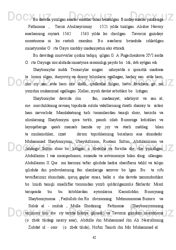 Bu davrda yozilgan asarlar suratlar bilan bezatilgan. Bunday asarlar jumlasiga
Fathnoma ,   Tarixi   Abulxayrxoniy     1521   yilda   tuzilgan.   Alisher   Navoiy   
asarlarining   ruyxati   1562     1563   yilda   ko chirilgan   Tavorixi   guzidayi	
  
nusratnoma ni   ko rsatish   mumkin.   Bu   asarlarni   bezashda   ishlatilgan	
 
minatyuralar O rta Osiyo moddiy madaniyatini aks ettiradi. 	

Bu davrdagi musvvirlar ijodini tadqiq   qilgan G. A Pugachenkova XVI asrda
O rta Osiyoga xos alohida minatyura rassomligi paydo bo ldi, deb aytgan edi.	
 
Shayboniylar   xuddi   Temuriylar   singari     nihoyatda   o qimishli   madrasa	

ta limini   olgan,   dunyoviy   va   dininy   bilimlarni   egallagan,   harbiy   san atda   ham,	
 
she riy   san atda   ham   iste dodli,   ijodkorlar   bilgan,   hatto   forschani   go zal
   
yozishni mukammal egallagan. Xullas, ziyoli davlat arboblari bo lishgan. 	

Shayboniylar   davrida   ilm     fan,   madaniyat,   adabiyot   va   san at,	
 
me morchilikning   ravnaq   topishida   sulola   vakillarining   ibratli   shaxsiy   ta sirlari	
 
ham   zarvorlidir.   Mamlakatning   turli   tomonlaridan   taniqli   shoir,   tarixchi   va
olimlarning   Shayboniyni   qora   tortib,   panoh   izlab   Buxoroga   kelishlari   va
layoqatlariga   qarab   mansab   hamda   uy   joy   va   etarli   mablag   bilan	

ta minlanishlari,   izzat     ikrom   topishlarining   boisiham   ana   shundadir.	
 
Muhammad   Shayboniyxon,   Ubaydulloxon,   Rustam   Sulton,   Abdulazizxon   va
Jahongir   Sulton   shoir   bo lishgan,   o zbekcha   va   forscha   she rlar   yozishgan.	
  
Abdullaxon   I   esa   musiqashunos,   sozanda   va   astronomiya   bilan   shug ullangan.	

Abdullaxon   II   Qur oni   karimni   tafsir   qilishda   hadisi   shariflarni   tahlil   va   talqin	

qilishda   din   peshvolarining   fan   olamlariga   sazovor   bo lgan .Bu     ta rifu	
  
tavsiflarimiz   shunchaki,   quruq   gaplar   emas,   balki   o sha   davrda   zamondoshlari	

bo lmish   taniqli   mualliflar   tomonidan   yozib   qoldirilganxolis   fikrlardir.   Misol	

tariqasida   bu   bu   kitoblardan   ayrimlarini   Kamoliddin   Binoiyning
Shayboniynoma , Fazlulloh ibn Ro zbexonning  Mehmonnomai Buxoro  va	
    
Suluk   al   -   muluk ,   Mulla   Shodining   Fathnoma   (Shayboniyxonning
   
tarjimoiy   holi   she riy   tarzda   hikoya   qilinadi)   va   Tavorixi   guzidom   nusratnoma	

(o zbek   tilidagi   nasriy   asar),   Abdulla   ibn   Muhammad   ibn   Ali   Nasrulloning	

Zubdat   ul   -   osor   (o zbek   tilida),   Hofuz   Tanish   ibn   Mir   Muhammad   al  	
   
42 