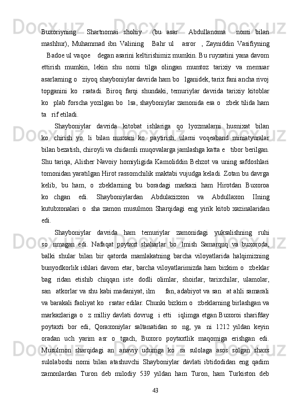 Buxoriyning   Shartnomai   shohiy   (bu   asar   Abdullanoma   nomi   bilan   
mashhur),   Muhammad   ibn   Valining   Bahr   ul   asror ,   Zayniddin   Vasifiyning	
  
Badoe ul vaqoe  degan asarini keltirishimiz mumkin. Bu ruyxatini yana davom	
 
ettirish   mumkin,   lekin   shu   nomi   tilga   olingan   mumtoz   tarixiy   va   memuar
asarlarning o ziyoq shayboniylar davrida ham bo lganidek, tarix fani ancha rivoj	
 
topganini   ko rsatadi.   Biroq   farqi   shundaki,   temuriylar   davrida   tarixiy   kitoblar

ko plab forscha yozilgan bo lsa, shayboniylar zamonida esa o zbek tilida ham	
  
ta rif etiladi. 

Shayboniylar   davrida   kitobat   ishlariga   qo lyozmalarni   husnixat   bilan	

ko chirish   yo li   bilan   nusxani   ko paytirish,   ularni   voqeaband   miniatyuralar	
  
bilan bezatish, chiroyli va chidamli muqovalarga jamlashga katta e tibor berilgan.	

Shu   tariqa,   Alisher   Navoiy   homiyligida   Kamoliddin   Behzot   va   uning   safdoshlari
tomonidan yaratilgan Hirot rassomchilik maktabi vujudga keladi. Zotan bu davrga
kelib,   bu   ham,   o zbeklarning   bu   boradagi   markazi   ham   Hirotdan   Buxoroa	

ko chgan   edi.   Shayboniylardan   Abdulazizxon   va   Abdullaxon   IIning	

kutubxonalari   o sha   zamon   musulmon   Sharqidagi   eng   yirik   kitob   xazinalaridan	

edi. 
Shayboniylar   davrida   ham   temuriylar   zamonidagi   yuksalishning   ruhi
so nmagan   edi.   Nafaqat   poytaxt   shaharlar   bo lmish   Samarqnq   va   buxoroda,	
 
balki   shular   bilan   bir   qatorda   mamlakatning   barcha   viloyatlarida   halqimizning
bunyodkorlik   ishlari   davom   etar,   barcha   viloyatlarimizda   ham   bizkim   o zbeklar	

bag ridan   etishib   chiqqan   iste dodli   olimlar,   shoirlar,   tarixchilar,   ulamolar,	
 
san atkorlar va shu kabi madaniyat, ilm   fan, adabiyot va san at ahli samarali
  
va barakali faoliyat ko rsatar edilar. Chunki bizkim o zbeklarning birlashgan va	
 
markazlariga   o z  milliy  davlati  dovrug i   etti       iqlimga   etgan  Buxoroi   sharifday	
 
poytaxti   bor   edi,   Qoraxoniylar   saltanatidan   so ng,   ya ni   1212   yildan   keyin	
 
oradan   uch   yarim   asr   o tgach,   Buxoro   poytaxtlik   maqomiga   erishgan   edi.	

Musulmon   sharqidagi   an anaviy   udumga   ko ra   sulolaga   asos   solgan   shaxs
 
sulolaboshi   nomi   bilan   atashuvchi   Shayboniylar   davlati   ibtidodidan   eng   qadim
zamonlardan   Turon   deb   milodiy   539   yildan   ham   Turon,   ham   Turkiston   deb
43 