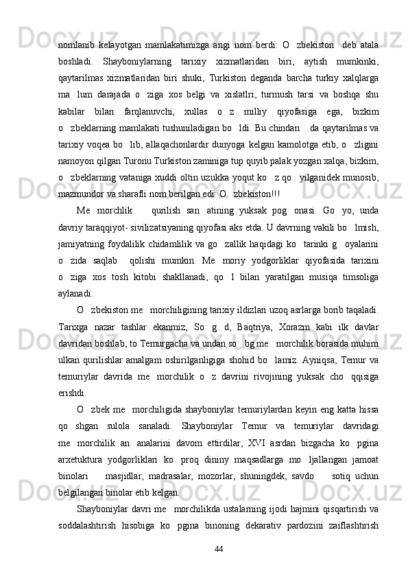 nomlanib   kelayotgan   mamlakatimizga   angi   nom   berdi:   O zbekiston     deb   atala
boshladi.   Shayboniylarning   tarixiy   xizmatlaridan   biri,   aytish   mumkinki,
qaytarilmas   xizmatlaridan   biri   shuki,   Turkiston   deganda   barcha   turkiy   xalqlarga
ma lum   darajada   o ziga   xos   belgi   va   xislatlri,   turmush   tarsi   va   boshqa   shu	
 
kabilar   bilan   farqlanuvchi,   xullas   o z   milliy   qiyofasiga   ega,   bizkim	

o zbeklarning mamlakati tushuniladigan bo ldi. Bu chindan  da qaytarilmas va	
  
tarixiy  voqea   bo lib,  allaqachonlardir  dunyoga  kelgan   kamolotga   etib,  o zligini	
 
namoyon qilgan Turonu Turkiston zaminiga tup quyib palak yozgan xalqa, bizkim,
o zbeklarning vataniga xuddi oltin uzukka yoqut ko z qo yilganidek munosib,	
  
mazmundor va sharafli nom berilgan edi: O zbekiston!!!	

Me morchlik     qurilish   san atining   yuksak   pog onasi.   Go yo,   unda	
    
davriy taraqqiyot- sivilizatsiyaning qiyofasi aks etda. U davrning vakili bo lmish,	

jamiyatning  foydalilik  chidamlilik  va  go zallik  haqidagi  ko tarinki   g oyalarini	
  
o zida   saqlab     qolishi   mumkin.   Me moriy   yodgorliklar   qiyofasida   tarixini	
 
o ziga   xos   tosh   kitobi   shakllanadi,   qo l   bilan   yaratilgan   musiqa   timsoliga
 
aylanadi.
O zbekiston me morchiligining tarixiy ildizlari uzoq asrlarga borib taqaladi.	
 
Tarixga   nazar   tashlar   ekanmiz,   So g d,   Baqtriya,   Xorazm   kabi   ilk   davlar	
 
davridan boshlab, to Temurgacha va undan so bg me morchilik borasida muhim	
 
ulkan   qurilishlar   amalgam   oshirilganligiga   shohid   bo lamiz.   Ayniqsa,   Temur   va	

temuriylar   davrida   me morchilik   o z   davrini   rivojining   yuksak   cho qqisiga	
  
erishdi. 
O zbek   me morchiligida   shayboniylar   temuriylardan   keyin   eng   katta   hissa	
 
qo shgan   sulola   sanaladi.   Shayboniylar   Temur   va   temuriylar   davridagi	

me morchilik   an analarini   davom   ettirdilar,   XVI   asrdan   bizgacha   ko pgina
  
arxetuktura   yodgorliklari   ko proq   dininy   maqsadlarga   mo ljallangan   jamoat	
 
binolari     masjidlar,   madrasalar,   mozorlar,   shuningdek,   savdo     sotiq   uchun	
 
belgilangan binolar etib kelgan. 
Shayboniylar  davri  me morchilikda ustalarning ijodi  hajmini  qisqartirish va	

soddalashtirish   hisobiga   ko pgina   binoning   dekarativ   pardozini   zaiflashtirish

44 