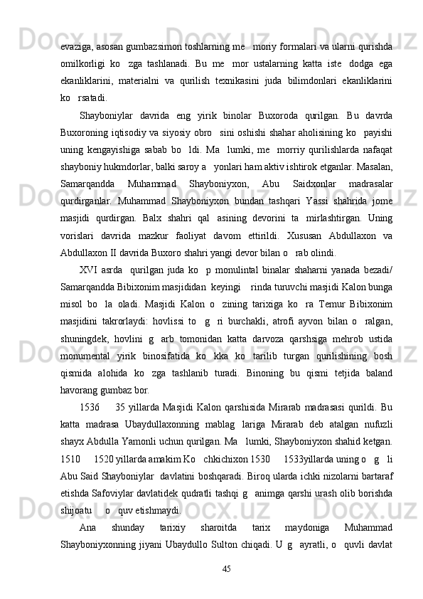 evaziga, asosan gumbazsimon toshlarning me moriy formalari va ularni qurishda
omilkorligi   ko zga   tashlanadi.   Bu   me mor   ustalarning   katta   iste dodga   ega	
  
ekanliklarini,   materialni   va   qurilish   texnikasini   juda   bilimdonlari   ekanliklarini
ko rsatadi. 	

Shayboniylar   davrida   eng   yirik   binolar   Buxoroda   qurilgan.   Bu   davrda
Buxoroning iqtisodiy va siyosiy obro sini  oshishi  shahar aholisining ko payishi	
 
uning   kengayishiga   sabab   bo ldi.   Ma lumki,   me morriy   qurilishlarda   nafaqat	
  
shayboniy hukmdorlar, balki saroy a yonlari ham aktiv ishtirok etganlar. Masalan,	

Samarqandda   Muhammad   Shayboniyxon,   Abu   Saidxonlar   madrasalar
qurdirganlar.   Muhammad   Shayboniyxon   bundan   tashqari   Yassi   shahrida   jome
masjidi   qurdirgan.   Balx   shahri   qal asining   devorini   ta mirlashtirgan.   Uning
 
vorislari   davrida   mazkur   faoliyat   davom   ettirildi.   Xususan   Abdullaxon   va
Abdullaxon II davrida Buxoro shahri yangi devor bilan o rab olindi. 	

XVI   asrda     qurilgan   juda   ko p   monulintal   binalar   shaharni   yanada   bezadi/	

Samarqandda Bibixonim masjididan  keyingi  rinda turuvchi masjidi Kalon bunga	

misol   bo la   oladi.   Masjidi   Kalon   o zining   tarixiga   ko ra   Temur   Bibixonim	
  
masjidini   takrorlaydi:   hovlissi   to g ri   burchakli,   atrofi   ayvon   bilan   o ralgan,	
  
shuningdek,   hovlini   g arb   tomonidan   katta   darvoza   qarshsiga   mehrob   ustida	

monumental   yirik   binosifatida   ko kka   ko tarilib   turgan   qurilishining   bosh	
 
qismida   alohida   ko zga   tashlanib   turadi.   Binoning   bu   qismi   tetjida   baland	

havorang gumbaz bor. 
1536     35   yillarda   Masjidi   Kalon   qarshisida   Mirarab   madrasasi   qurildi.   Bu	

katta   madrasa   Ubaydullaxonning   mablag lariga   Mirarab   deb   atalgan   nufuzli	

shayx Abdulla Yamonli uchun qurilgan. Ma lumki, Shayboniyxon shahid ketgan.

1510   1520 yillarda amakim Ko chkichixon 1530   1533yillarda uning o g li	
    
Abu Said Shayboniylar  davlatini boshqaradi. Biroq ularda ichki nizolarni bartaraf
etishda Safoviylar davlatidek qudratli tashqi g animga qarshi urash olib borishda	

shijoatu   o quv etishmaydi. 	
 
Ana   shunday   tarixiy   sharoitda   tarix   maydoniga   Muhammad
Shayboniyxonning   jiyani   Ubaydullo   Sulton   chiqadi.   U   g ayratli,   o quvli   davlat	
 
45 