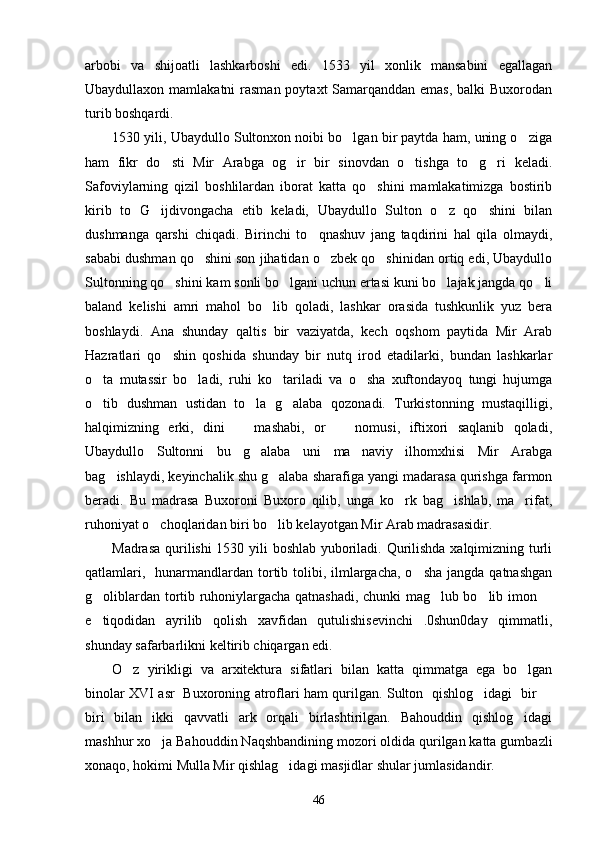 arbobi   va   shijoatli   lashkarboshi   edi.   1533   yil   xonlik   mansabini   egallagan
Ubaydullaxon mamlakatni  rasman poytaxt Samarqanddan emas, balki  Buxorodan
turib boshqardi.
1530 yili, Ubaydullo Sultonxon noibi bo lgan bir paytda ham, uning o ziga 
ham   fikr   do sti   Mir   Arabga   og ir   bir   sinovdan   o tishga   to g ri   keladi.	
    
Safoviylarning   qizil   boshlilardan   iborat   katta   qo shini   mamlakatimizga   bostirib	

kirib   to   G ijdivongacha   etib   keladi,   Ubaydullo   Sulton   o z   qo shini   bilan	
  
dushmanga   qarshi   chiqadi.   Birinchi   to qnashuv   jang   taqdirini   hal   qila   olmaydi,	

sababi dushman qo shini son jihatidan o zbek qo shinidan ortiq edi, Ubaydullo	
  
Sultonning qo shini kam sonli bo lgani uchun ertasi kuni bo lajak jangda qo li	
   
baland   kelishi   amri   mahol   bo lib   qoladi,   lashkar   orasida   tushkunlik   yuz   bera	

boshlaydi.   Ana   shunday   qaltis   bir   vaziyatda,   kech   oqshom   paytida   Mir   Arab
Hazratlari   qo shin   qoshida   shunday   bir   nutq   irod   etadilarki,   bundan   lashkarlar	

o ta   mutassir   bo ladi,   ruhi   ko tariladi   va   o sha   xuftondayoq   tungi   hujumga	
   
o tib   dushman   ustidan   to la   g alaba   qozonadi.   Turkistonning   mustaqilligi,
  
halqimizning   erki,   dini     mashabi,   or     nomusi,   iftixori   saqlanib   qoladi,	
 
Ubaydullo   Sultonni   bu   g alaba   uni   ma naviy   ilhomxhisi   Mir   Arabga	
 
bag ishlaydi, keyinchalik shu g alaba sharafiga yangi madarasa qurishga farmon	
 
beradi.   Bu   madrasa   Buxoroni   Buxoro   qilib,   unga   ko rk   bag ishlab,   ma rifat,	
  
ruhoniyat o choqlaridan biri bo lib kelayotgan Mir Arab madrasasidir. 	
 
Madrasa qurilishi 1530 yili boshlab yuboriladi. Qurilishda xalqimizning turli
qatlamlari,   hunarmandlardan tortib tolibi, ilmlargacha, o sha  jangda qatnashgan	

g oliblardan tortib ruhoniylargacha qatnashadi, chunki mag lub bo lib imon 	
   
e tiqodidan   ayrilib   qolish   xavfidan   qutulishisevinchi   .0shun0day   qimmatli,

shunday safarbarlikni keltirib chiqargan edi.
O z   yirikligi   va   arxitektura   sifatlari   bilan   katta   qimmatga   ega   bo lgan	
 
binolar XVI asr   Buxoroning atroflari ham qurilgan. Sulton   qishlog idagi   bir 	
 
biri   bilan   ikki   qavvatli   ark   orqali   birlashtirilgan.   Bahouddin   qishlog idagi	

mashhur xo ja Bahouddin Naqshbandining mozori oldida qurilgan katta gumbazli	

xonaqo, hokimi Mulla Mir qishlag idagi masjidlar shular jumlasidandir. 	

46 