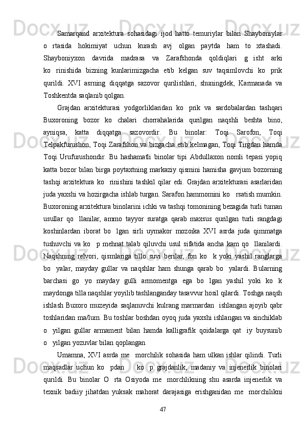 Samarqand   arxitektura   sohasidagi   ijod   hatto   temuriylar   bilan   Shayboniylar
o rtasida   hokimiyat   uchun   kurash   avj   olgan   paytda   ham   to xtashadi. 
Shayboniyxon   davrida   madrasa   va   Zarafshonda   qoldiqlari   g isht   arki	

ko rinishida   bizning   kunlarimizgacha   etib   kelgan   suv   taqsimlovchi   ko prik	
 
qurildi.   XVI   asrning   diqqatga   sazovor   qurilishlari,   shuningdek,   Karmanada   va
Toshkentda saqlanib qolgan. 
Grajdan   arxitekturasi   yodgorliklaridan   ko prik   va   sardobalardan   tashqari	

Buxoroning   bozor   ko chalari   chorrahalarida   qurilgan   naqshli   beshta   bino,	

ayniqsa,   katta   diqqatga   sazovordir.   Bu   binolar:   Toqi   Sarofon,   Toqi
Telpakfurushon, Toqi Zarafshon va bizgacha etib kelmagan, Toqi Tirgdan hamda
Toqi   Urufurushondir.   Bu   hashamatli   binolar   tipi   Abdullaxon   nomli   tepasi   yopiq
katta  bozor   bilan  birga  poytaxtning   markaziy   qismini   hamisha   gavjum   bozorning
tashqi   arxitektura   ko rinishini   tashkil   qilar   edi.   Grajdan   arxitekturasi   asarlaridan	

juda yaxshi va hozirgacha ishlab turgan. Sarafon hammomini ko rsatish mumkin.	

Buxoroning arxitektura binolarini ichki va tashqi tomonining bezagida turli tuman
usullar   qo llanilar,   ammo   tayyor   suratga   qarab   maxsus   qurilgan   turli   rangdagi	

koshinlardan   iborat   bo lgan   sirli   uymakor   mozoika   XVI   asrda   juda   qimmatga	

tushuvchi   va   ko p   mehnat   talab   qiluvchi   usul   sifatida   ancha   kam   qo llanilardi.	
 
Naqshning   relvori,   qismlariga   tillo   suvi   berilar,   fon   ko k   yoki   yashil   ranglarga	

bo yalar,   mayday   gullar   va   naqshlar   ham   shunga   qarab   bo yalardi.   Bularning	
 
barchasi   go yo   mayday   gulli   armomentga   ega   bo lgan   yashil   yoki   ko k	
  
maydonga tilla naqshlar yoyilib tashlanganday tasavvur hosil qilardi. Toshga naqsh
ishlash   Buxoro   muzeyida   saqlanuvchi   kulrang   marmardan     ishlangan   ajoyib  qabr
toshlaridan ma/lum. Bu toshlar boshdan oyoq juda yaxshi ishlangan va sinchiklab
o yilgan   gullar   armament   bilan   hamda   kalligrafik   qoidalarga   qat iy   buysunib	
 
o yilgan yozuvlar bilan qoplangan. 

Umamna,   XVI   asrda   me morchilik   sohasida   ham   ulkan   ishlar   qilindi.   Turli	

maqsadlar   uchun   ko pdan     ko p   grajdanlik,   madaniy   va   injenerlik   binolari	
  
qurildi.   Bu   binolar   O rta   Osiyoda   me morchlikning   shu   asarda   injenerlik   va
 
texnik   badiiy   jihatdan   yuksak   mahorat   darajasiga   erishganidan   me morchilikni	

47 